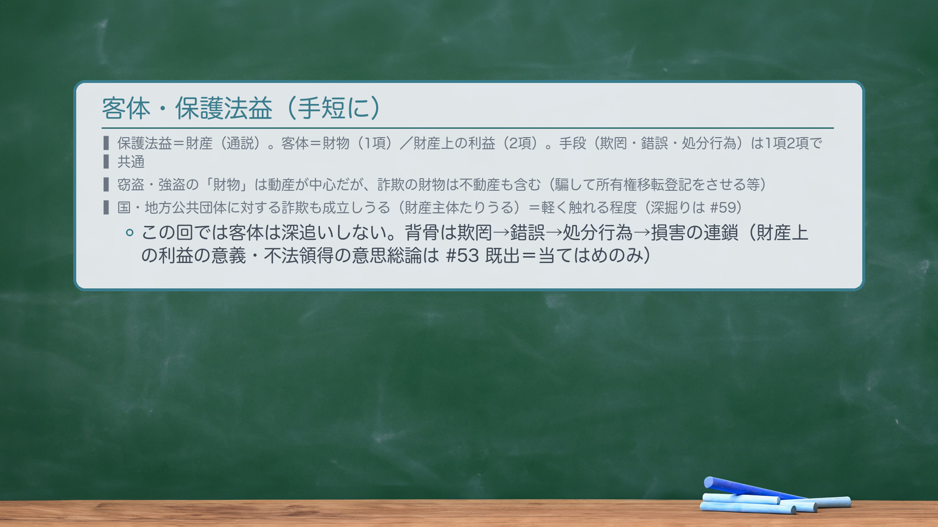 客体・保護法益(手短に)。保護法益=財産(通説)。客体=財物(1項)/財産上の利益(2項)。手段(欺罔・錯誤・処分行為)は1項2項で共通。窃盗・強盗の「財物」は動産が中心だが、詐欺の財物は不動産も含む(騙して所有権移転登記をさせる等)。国・地方公共団体に対する詐欺も成立しうる(財産主体たりうる)=軽く触れる程度(深掘りは#59)。この回では客体は深追いしない。背骨は欺罔→錯誤→処分行為→損害の連鎖(財産上の利益の意義・不法領得の意思総論は#53既出=当てはめのみ)。