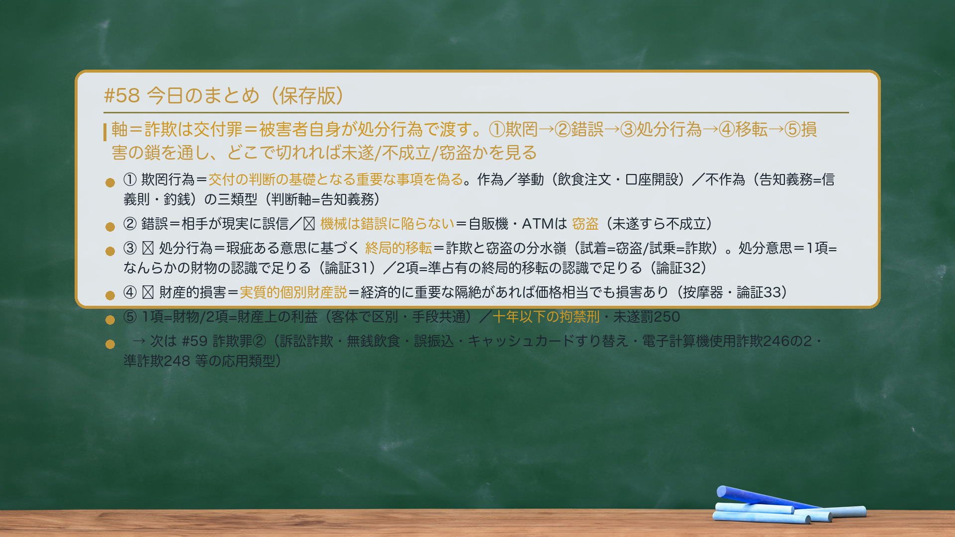 #58 今日のまとめ。軸=詐欺は交付罪=被害者自身が処分行為で渡す。①欺罔→②錯誤→③処分行為→④移転→⑤損害の鎖を通し、どこで切れれば未遂/不成立/窃盗かを見る。①欺罔行為=交付の判断の基礎となる重要な事項を偽る。作為/挙動(飲食注文・口座開設)/不作為(告知義務=信義則・釣銭)の三類型(判断軸=告知義務)。②錯誤=相手が現実に誤信/🔴機械は錯誤に陥らない=自販機・ATMは窃盗(未遂すら不成立)。③🔴処分行為=瑕疵ある意思に基づく終局的移転=詐欺と窃盗の分水嶺(試着=窃盗/試乗=詐欺)。処分意思=1項=なんらかの財物の認識で足りる(論証31)/2項=準占有の終局的移転の認識で足りる(論証32)。④🔴財産的損害=実質的個別財産説=経済的に重要な隔絶があれば価格相当でも損害あり(按摩器・論証33)。⑤1項=財物/2項=財産上の利益(客体で区別・手段共通)/十年以下の拘禁刑・未遂罰250。→次は#59 詐欺罪②(訴訟詐欺・無銭飲食・誤振込・キャッシュカードすり替え・電子計算機使用詐欺246の2・準詐欺248 等の応用類型)。