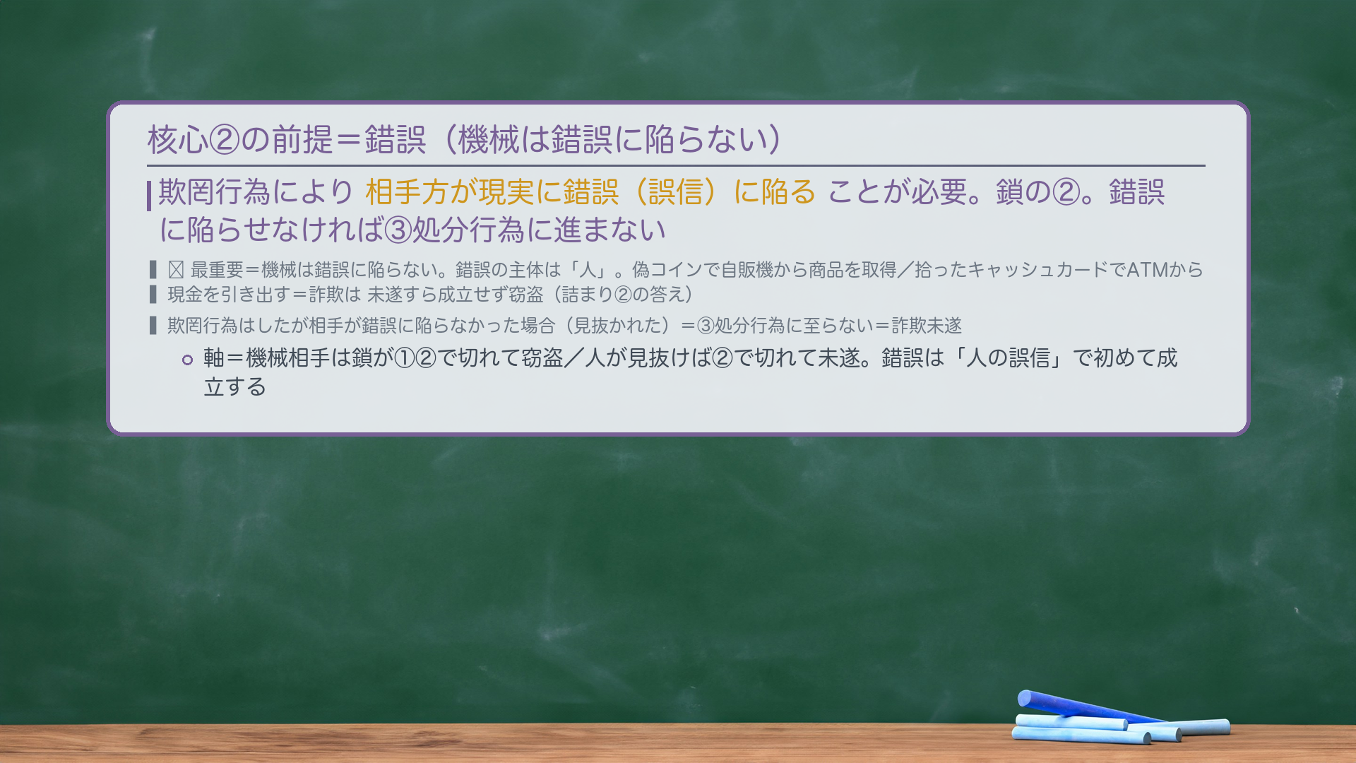 核心②の前提=錯誤(機械は錯誤に陥らない)。欺罔行為により相手方が現実に錯誤(誤信)に陥ることが必要。鎖の②。錯誤に陥らせなければ③処分行為に進まない。🔴最重要=機械は錯誤に陥らない。錯誤の主体は「人」。偽コインで自販機から商品を取得/拾ったキャッシュカードでATMから現金を引き出す=詐欺は未遂すら成立せず窃盗(詰まり②の答え)。欺罔行為はしたが相手が錯誤に陥らなかった場合(見抜かれた)=③処分行為に至らない=詐欺未遂。軸=機械相手は鎖が①②で切れて窃盗/人が見抜けば②で切れて未遂。錯誤は「人の誤信」で初めて成立する。