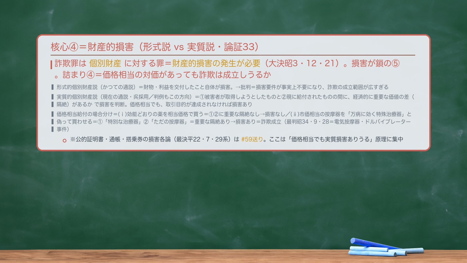 核心④=財産的損害(形式説 vs 実質説・論証33)。詐欺罪は個別財産に対する罪=財産的損害の発生が必要(大決昭3・12・21)。損害が鎖の⑤。詰まり④=価格相当の対価があっても詐欺は成立しうるか。形式的個別財産説(かつての通説)=財物・利益を交付したこと自体が損害。→批判=損害要件が事実上不要になり、詐欺の成立範囲が広すぎる。実質的個別財産説(現在の通説・呉採用/判例もこの方向)=①被害者が取得しようとしたものと②現に給付されたものの間に、経済的に重要な価値の差(隔絶)があるかで損害を判断。価格相当でも、取引目的が達成されなければ損害あり。価格相当給付の場合分け=(ⅰ)効能どおりの薬を相当価格で買う=①②に重要な隔絶なし→損害なし/(ⅱ)市価相当の按摩器を「万病に効く特殊治療器」と偽って買わせる=①「特別な治療器」②「ただの按摩器」=重要な隔絶あり→損害あり=詐欺成立(最判昭34・9・28=電気按摩器・ドルバイブレーター事件)。※公的証明書・通帳・搭乗券の損害各論(最決平22・7・29系)は#59送り。