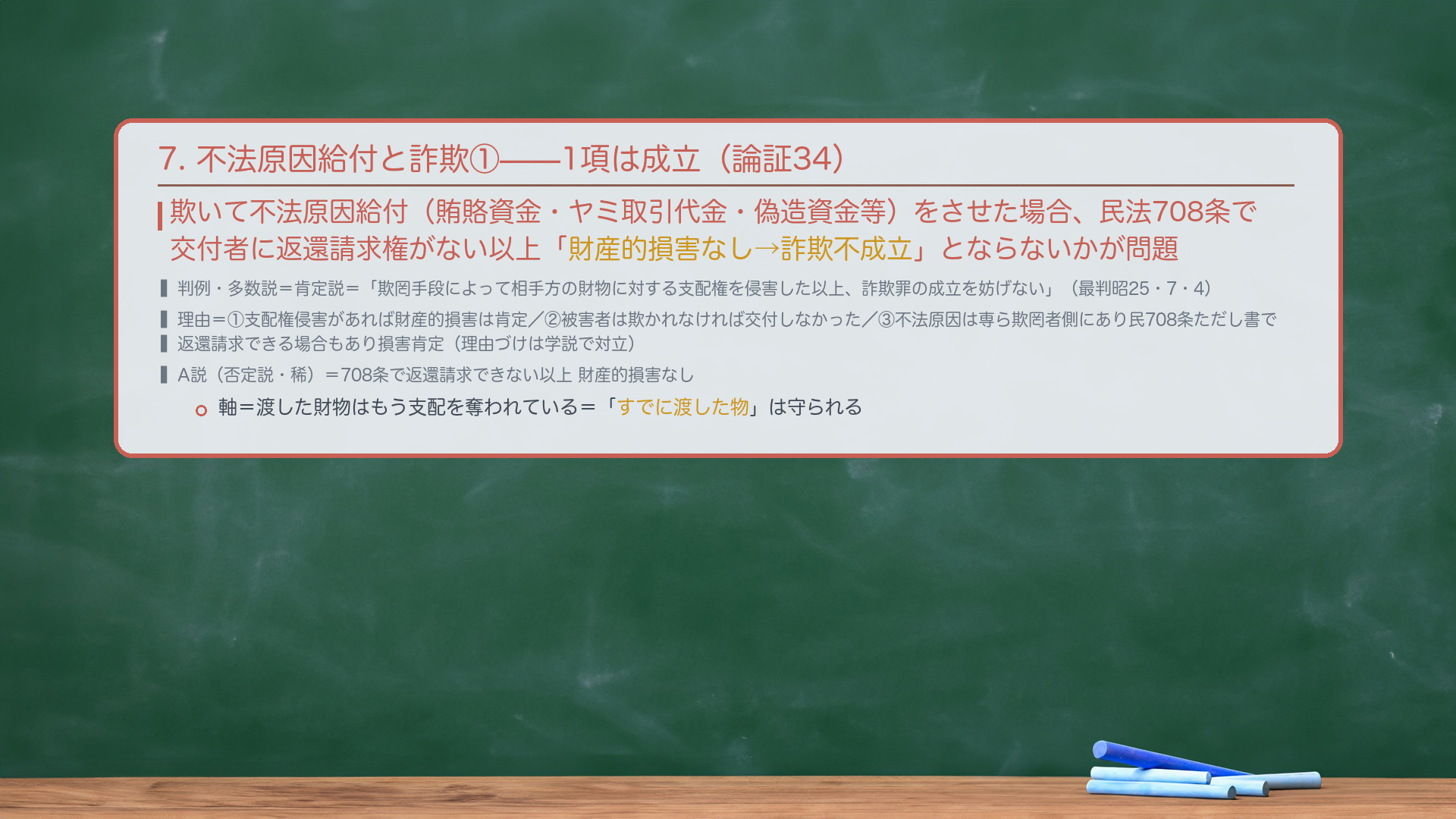7. 不法原因給付と詐欺①(1項詐欺・論証34)。欺いて不法原因給付(賄賂資金・ヤミ取引代金・偽造資金等)をさせた場合、民法708条で交付者に返還請求権がない以上「財産的損害なし→詐欺不成立」とならないかが問題。判例・多数説=肯定説=「欺罔手段によって相手方の財物に対する支配権を侵害した以上、詐欺罪の成立を妨げない」(最判昭25・7・4)。理由=①支配権侵害があれば財産的損害は肯定/②被害者は欺かれなければ交付しなかった/③不法原因は専ら欺罔者側にあり民708条ただし書で返還請求できる場合もあり損害肯定(理由づけは学説で対立)。A説(否定説・稀)=708条で返還請求できない以上 財産的損害なし。軸=渡した財物はもう支配を奪われている=「すでに渡した物」は守られる。