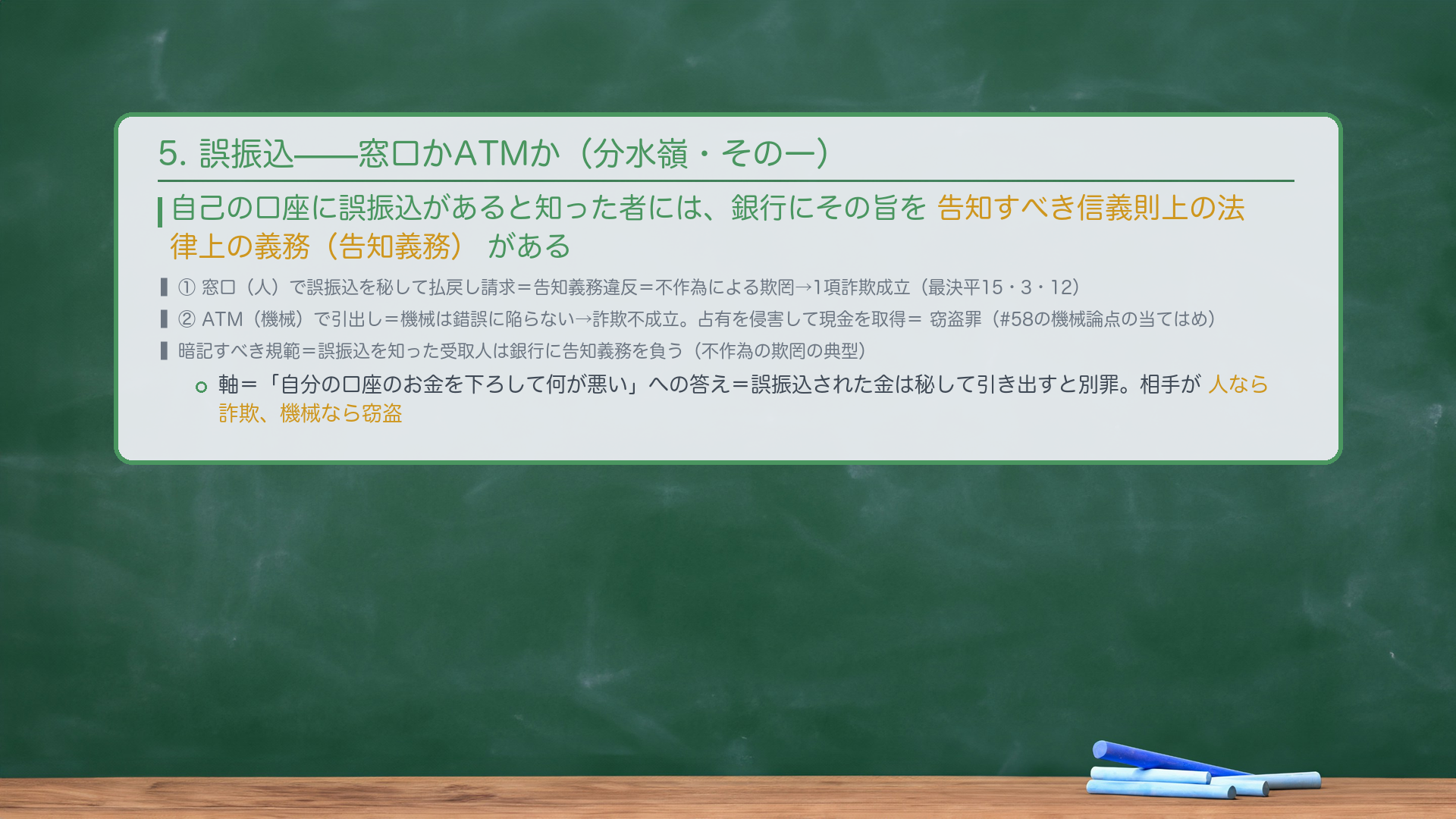 5. 誤振込(分水嶺=人か機械か・#58接続)。自己の口座に誤振込があると知った者には、銀行にその旨を告知すべき信義則上の法律上の義務(告知義務)がある。①窓口(人)で誤振込を秘して払戻し請求=告知義務違反=不作為による欺罔→1項詐欺成立(最決平15・3・12)。②ATM(機械)で引出し=機械は錯誤に陥らない→詐欺不成立。占有を侵害して現金を取得=窃盗罪(#58の機械論点の当てはめ)。暗記すべき規範=誤振込を知った受取人は銀行に告知義務を負う(不作為の欺罔の典型)。軸=「自分の口座のお金を下ろして何が悪い」への答え=誤振込された金は秘して引き出すと別罪。相手が人なら詐欺、機械なら窃盗。