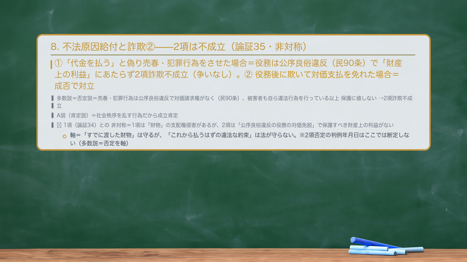 8. 不法原因給付と詐欺②(2項詐欺・論証35)。①「代金を払う」と偽り売春・犯罪行為をさせた場合=役務は公序良俗違反(民90条)で「財産上の利益」にあたらず2項詐欺不成立(争いなし)。②役務後に欺いて対価支払を免れた場合=成否で対立。多数説=否定説=売春・犯罪行為は公序良俗違反で対価請求権がなく(民90条)、被害者も自ら違法行為を行っている以上 保護に値しない→2項詐欺不成立。A説(肯定説)=社会秩序を乱す行為だから成立肯定。🔴 1項(論証34)との非対称=1項は「財物」の支配権侵害があるが、2項は「公序良俗違反の役務の対価免脱」で保護すべき財産上の利益がない。軸=「すでに渡した財物」は守るが、「これから払うはずの違法な約束」は法が守らない。※2項詐欺否定の判例年月日はここでは断定しない(多数説=否定を軸)。