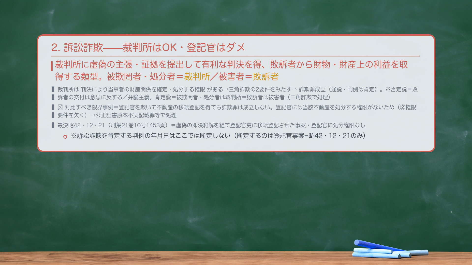 2. 訴訟詐欺(三角詐欺の代表類型)。裁判所に虚偽の主張・証拠を提出して有利な判決を得、敗訴者から財物・財産上の利益を取得する類型。被欺罔者・処分者=裁判所/被害者=敗訴者。裁判所は判決により当事者の財産関係を確定・処分する権限がある→三角詐欺の2要件をみたす→詐欺罪成立(通説・判例は肯定)。※否定説=敗訴者の交付は意思に反し処分行為といえない/弁論主義。肯定説=被欺罔者・処分者は裁判所=敗訴者は被害者(三角詐欺で処理)。🔴 対比すべき限界事例=登記官を欺いて不動産の移転登記を得ても詐欺罪は成立しない。登記官には当該不動産を処分する権限がないため(②権限要件を欠く)→公正証書原本不実記載罪等で処理(最決昭42・12・21・刑集21巻10号1453頁=虚偽の即決和解を経て登記官吏に移転登記させた事案・登記官に処分権限なし)。※訴訟詐欺を肯定する判例の年月日はここでは断定しない(断定するのは登記官事案=昭42・12・21のみ)。