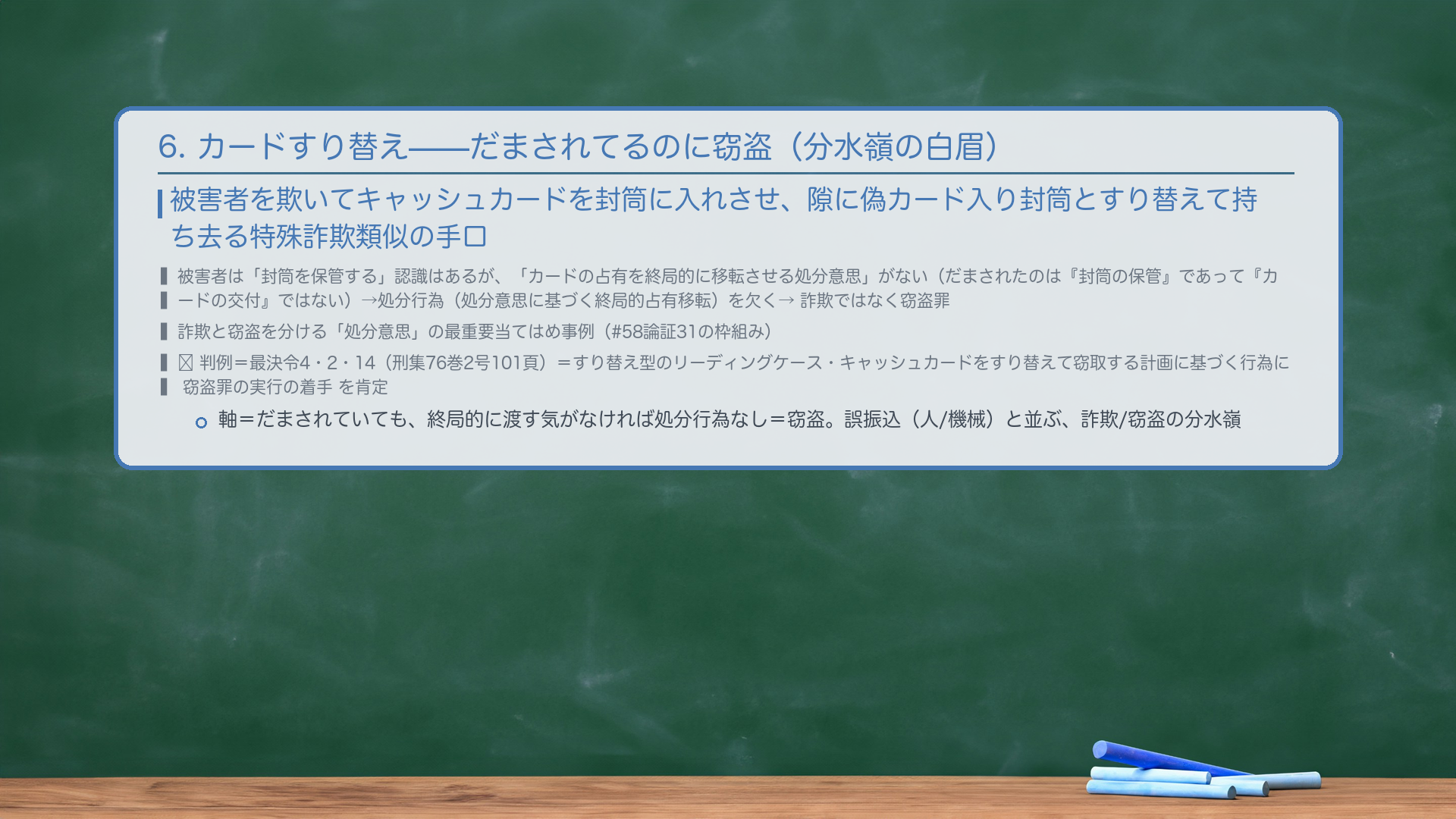 6. キャッシュカードすり替え(処分意思なし→窃盗・分水嶺の白眉)。被害者を欺いてキャッシュカードを封筒に入れさせ、隙に偽カード入り封筒とすり替えて持ち去る特殊詐欺類似の手口。被害者は「封筒を保管する」認識はあるが、「カードの占有を終局的に移転させる処分意思」がない(だまされたのは『封筒の保管』であって『カードの交付』ではない)→処分行為(処分意思に基づく終局的占有移転)を欠く→詐欺ではなく窃盗罪。詐欺と窃盗を分ける「処分意思」の最重要当てはめ事例(#58論証31の枠組み)。🔴 判例=最決令4・2・14(刑集76巻2号101頁)=すり替え型のリーディングケース・キャッシュカードをすり替えて窃取する計画に基づく行為に窃盗罪の実行の着手を肯定。軸=だまされていても、終局的に渡す気がなければ処分行為なし=窃盗。誤振込(人/機械)と並ぶ、詐欺/窃盗の分水嶺。