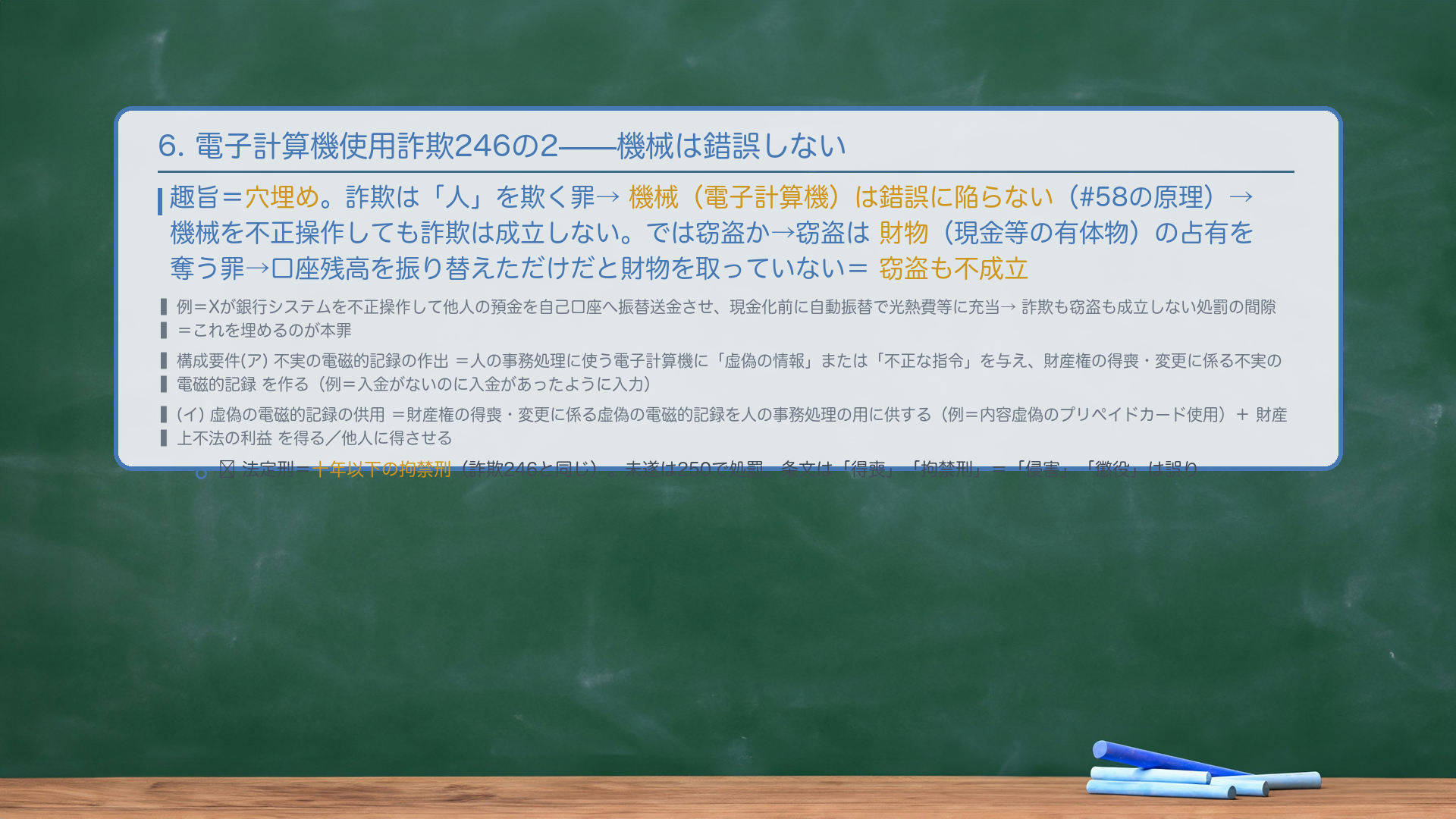 6. 電子計算機使用詐欺罪246の2(詐欺の「人」要件の穴を埋める罪)。趣旨=穴埋め。詐欺は「人」を欺く罪→機械(電子計算機)は錯誤に陥らない(#58の原理)→機械を不正操作しても詐欺は成立しない。では窃盗か→窃盗は財物(現金等の有体物)の占有を奪う罪→オンラインで口座残高を振り替えただけだと財物(現金)を取っていない=窃盗も不成立。例=Xが銀行システムを不正操作して他人の預金を自己口座へ振替送金させ、現金化前に自動振替で光熱費等に充当する→詐欺も窃盗も成立しない処罰の間隙。これを埋めるのが本罪。構成要件=(ア)不実の電磁的記録の作出=人の事務処理に使用する電子計算機に「虚偽の情報」または「不正な指令」を与え、「財産権の得喪・変更に係る不実の電磁的記録」を作る(例=入金がないのに入金があったように入力)/(イ)虚偽の電磁的記録の供用=「財産権の得喪・変更に係る虚偽の電磁的記録」を人の事務処理の用に供する(例=内容虚偽のプリペイドカードを使用)。+財産上不法の利益を得る/他人に得させる。法定刑=十年以下の拘禁刑(詐欺246と同じ)。未遂は250で処罰。