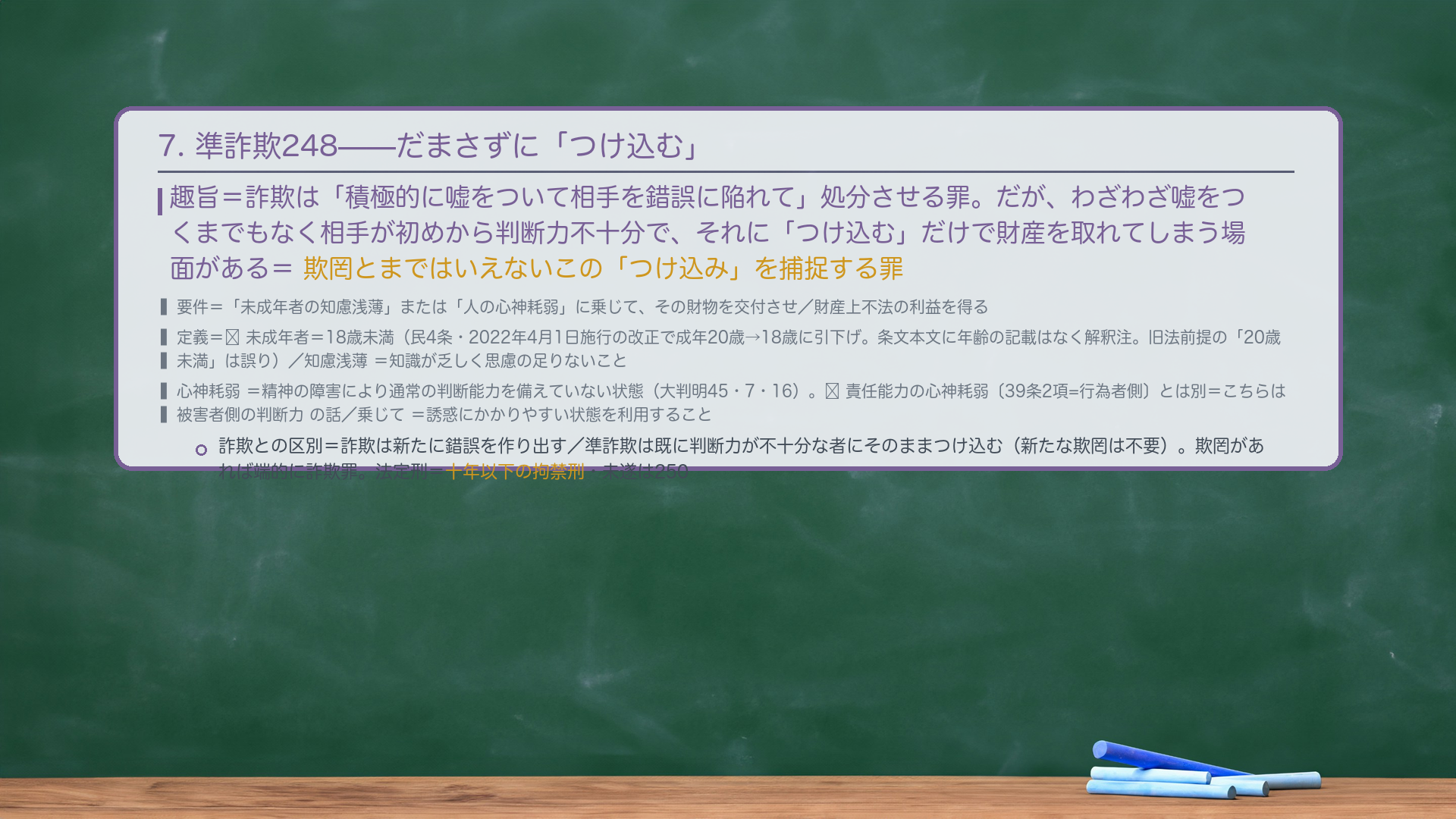 7. 準詐欺罪248(知慮浅薄/心神耗弱に乗じる=欺罔の周縁)。趣旨=詐欺は「積極的に嘘をついて相手を錯誤に陥れて」処分させる罪。だが、わざわざ嘘をつくまでもなく相手が初めから判断力不十分で、それに"つけ込む"だけで財産を取れてしまう場面がある。欺罔とまではいえないこの"つけ込み"を捕捉する罪。要件=「未成年者の知慮浅薄」または「人の心神耗弱」に乗じて、その財物を交付させ/財産上不法の利益を得る。定義=🔴未成年者=18歳未満の者(民4条・2022年4月1日施行の改正で成年年齢20歳→18歳に引下げ。条文本文に年齢の記載はなく解釈注)/知慮浅薄=知識が乏しく思慮の足りないこと/心神耗弱=精神の障害により通常の判断能力を備えていない状態(大判明45・7・16。※責任能力の心神耗弱〔39条2項=行為者側〕とは別=こちらは被害者側の判断力の話)/乗じて=誘惑にかかりやすい状態を利用すること。詐欺との区別=詐欺は新たに錯誤を作り出す/準詐欺は既に判断力が不十分な者にそのままつけ込む(新たな欺罔は不要)。欺罔があれば端的に詐欺罪。法定刑=十年以下の拘禁刑。未遂は250。