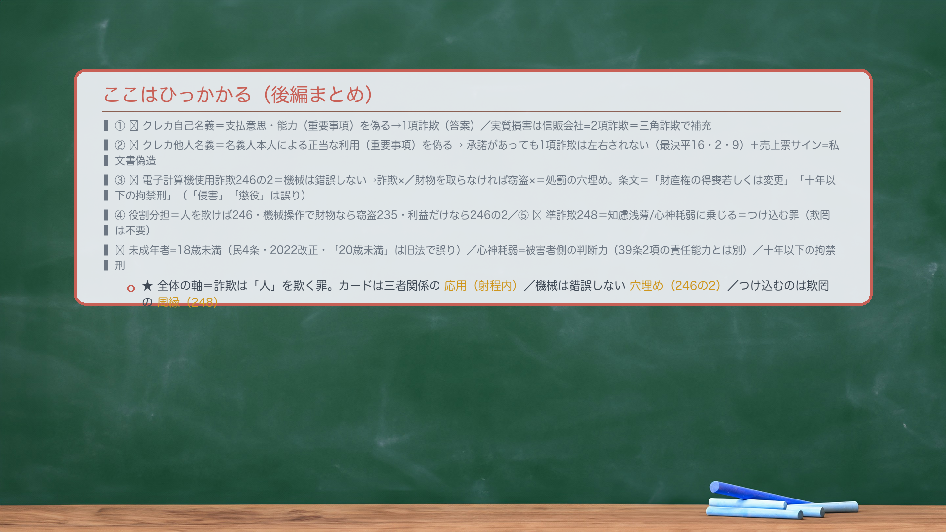 ここはひっかかる(後編まとめ)。①🔴クレカ自己名義=支払意思・能力(重要事項)を偽る→1項詐欺(答案)/実質損害は信販会社=2項詐欺=三角詐欺で補充。②🔴クレカ他人名義=名義人本人による正当な利用(重要事項)を偽る→承諾があっても1項詐欺は左右されない(最決平16・2・9)+売上票サイン=私文書偽造。③🔴電子計算機使用詐欺246の2=機械は錯誤しない→詐欺×/財物を取らなければ窃盗×=処罰の穴埋め。条文=「財産権の得喪若しくは変更」「十年以下の拘禁刑」(「侵害」「懲役」は誤り)。④詐欺246/窃盗235/246の2の役割分担=人を欺けば246・機械操作で財物なら窃盗・利益だけなら246の2。⑤🔴準詐欺248=知慮浅薄/心神耗弱に乗じる=つけ込む罪(欺罔は不要)。未成年者=18歳未満(民4条・2022改正・呉の20歳未満は誤り)/心神耗弱=被害者側の判断力(39条2項の責任能力とは別)/十年以下の拘禁刑。★全体の軸=詐欺は「人」を欺く罪。カードは三者関係の応用(射程内)/機械は錯誤しない穴埋め(246の2)/つけ込むのは欺罔の周縁(248)。