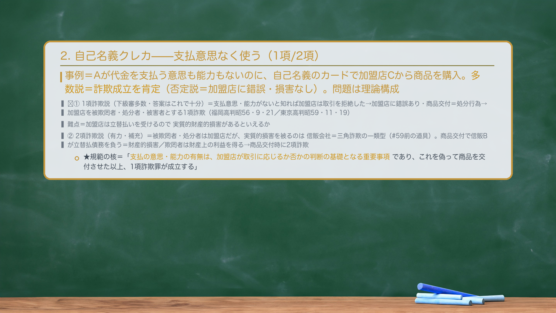 2. 自己名義クレカの不正使用(1項詐欺説/2項詐欺説)。事例=Aが代金を支払う意思も能力もないのに、自己名義のカードで加盟店Cから商品を購入。多数説=詐欺成立を肯定。問題は理論構成。🔴①1項詐欺説(下級審多数・答案はこれで十分)=支払意思・能力がないと知れば加盟店は取引を拒絶した→加盟店に錯誤あり・商品交付=処分行為→加盟店を被欺罔者・処分行為者・被害者とする1項詐欺(福岡高判昭56・9・21/東京高判昭59・11・19)。難点=加盟店は立替払いを受けるので実質的財産的損害があるといえるか。②2項詐欺説(有力・補充)=被欺罔者・処分者は加盟店だが、実質的損害を被るのは信販会社=三角詐欺の一類型(#59前の道具)。加盟店の商品交付により信販会社が加盟店に立替払債務を負う=それが財産的損害/欺罔者は信販会社に対する財産上の利益を得た→商品交付時に2項詐欺。★規範の核=「支払の意思・能力の有無は、加盟店が取引に応じるか否かの判断の基礎となる重要事項であり、これを偽って商品を交付させた以上、1項詐欺罪が成立する」。