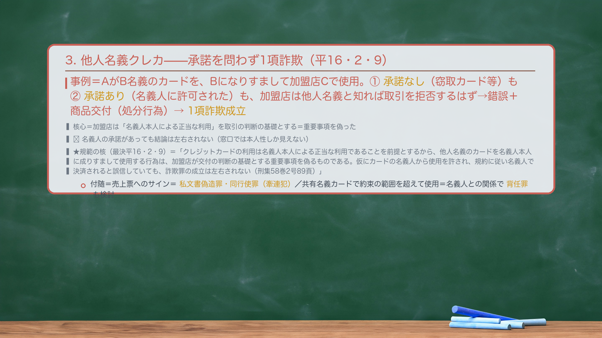 3. 他人名義クレカの不正使用(承諾を問わず1項詐欺・最決平16・2・9)。事例=Aが他人B名義のカードを、Bになりすまして加盟店Cで使用。①承諾なし(窃取カード等)も②承諾あり(名義人に許可された)も、加盟店は他人名義と知れば取引を拒否するはず→錯誤+商品交付(処分行為)あり→1項詐欺成立。核心=加盟店は「名義人本人による正当な利用」を取引の判断の基礎とする=重要事項を偽った。🔴 名義人の承諾があっても結論は左右されない。★規範の核(最決平16・2・9)=「クレジットカードの利用は名義人本人による正当な利用であることを前提とするから、他人名義のカードを名義人本人に成りすまして使用する行為は、加盟店が交付の判断の基礎とする重要事項を偽るものである。仮にカードの名義人から使用を許され、かつ利用代金が会員規約に従い名義人において決済されるものと誤信していたとしても、詐欺罪の成立は左右されない(最決平16・2・9・刑集58巻2号89頁)」。付随=売上票へのサイン=私文書偽造罪・同行使罪(牽連犯)/共有名義カードで約束の範囲を超えて使用=名義人との関係で背任罪も検討。