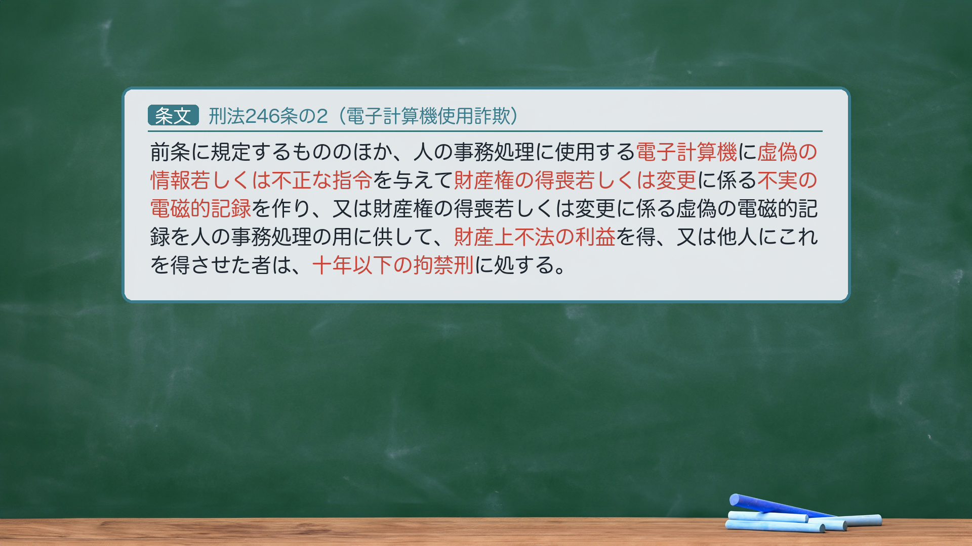 刑法246条の2(電子計算機使用詐欺)=「前条に規定するもののほか、人の事務処理に使用する電子計算機に虚偽の情報若しくは不正な指令を与えて財産権の得喪若しくは変更に係る不実の電磁的記録を作り、又は財産権の得喪若しくは変更に係る虚偽の電磁的記録を人の事務処理の用に供して、財産上不法の利益を得、又は他人にこれを得させた者は、十年以下の拘禁刑に処する。」→ハイライト=電子計算機/虚偽の情報若しくは不正な指令/財産権の得喪若しくは変更/不実の電磁的記録/財産上不法の利益/十年以下の拘禁刑。「前条に規定するもののほか」=詐欺246では捕捉できない場合の補充規定(=穴埋め)。e-Gov現行(2025年6月施行の拘禁刑統一後表記)。