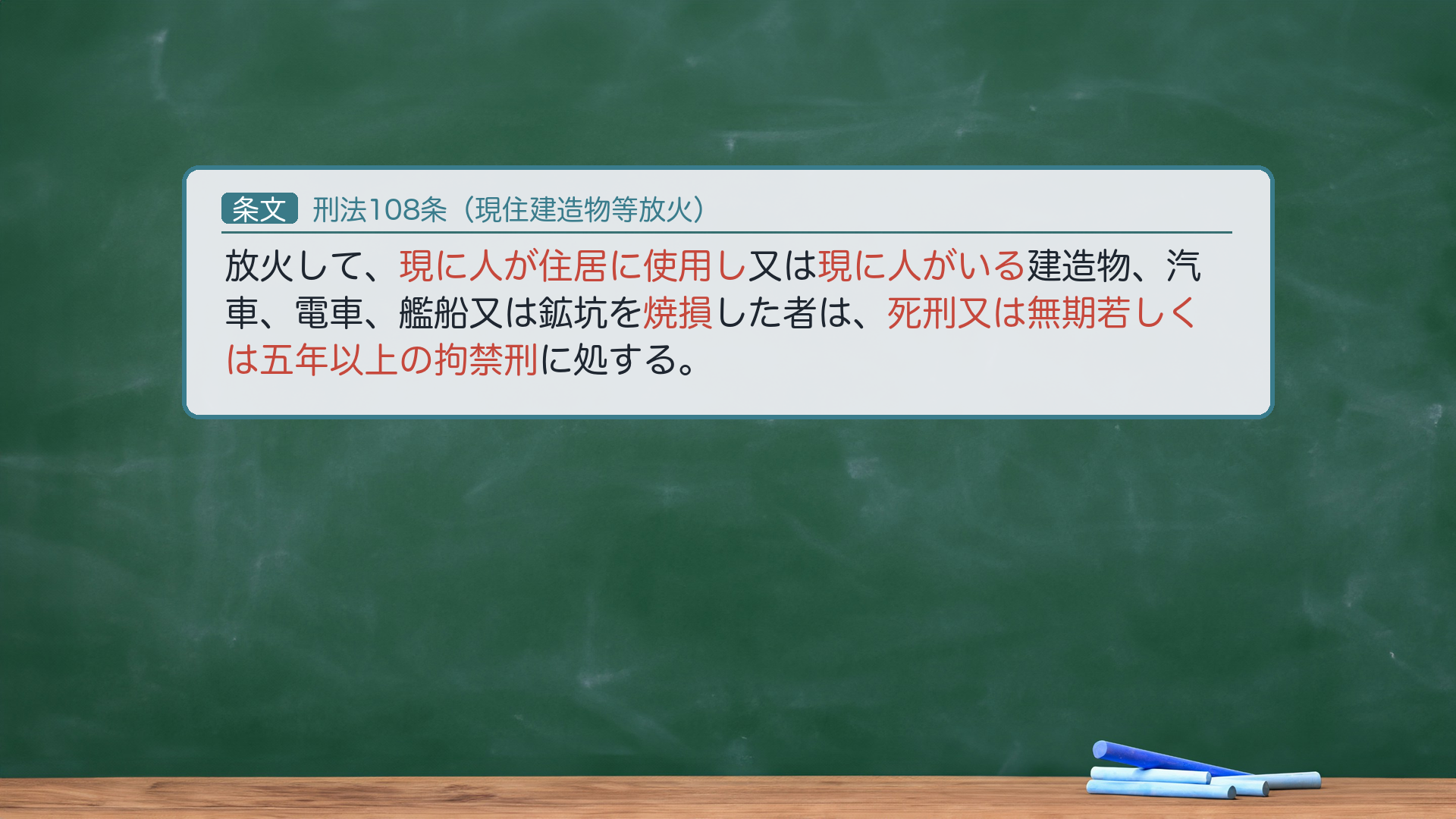 🔴 約束③ 条文全文|刑法108条(現住建造物等放火)。「放火して、現に人が住居に使用し又は現に人がいる建造物、汽車、電車、艦船又は鉱坑を焼損した者は、死刑又は無期若しくは五年以上の拘禁刑に処する。」🔴 e-Gov現行XML(140AC0000000045 rev20260521)と一字一致。注意=「住居に使用し」(「居住に使用し」ではない)。刑期は懲役→現行は拘禁刑。ハイライト=「現に人が住居に使用し」「現に人がいる」「焼損」「死刑又は無期若しくは五年以上の拘禁刑」。