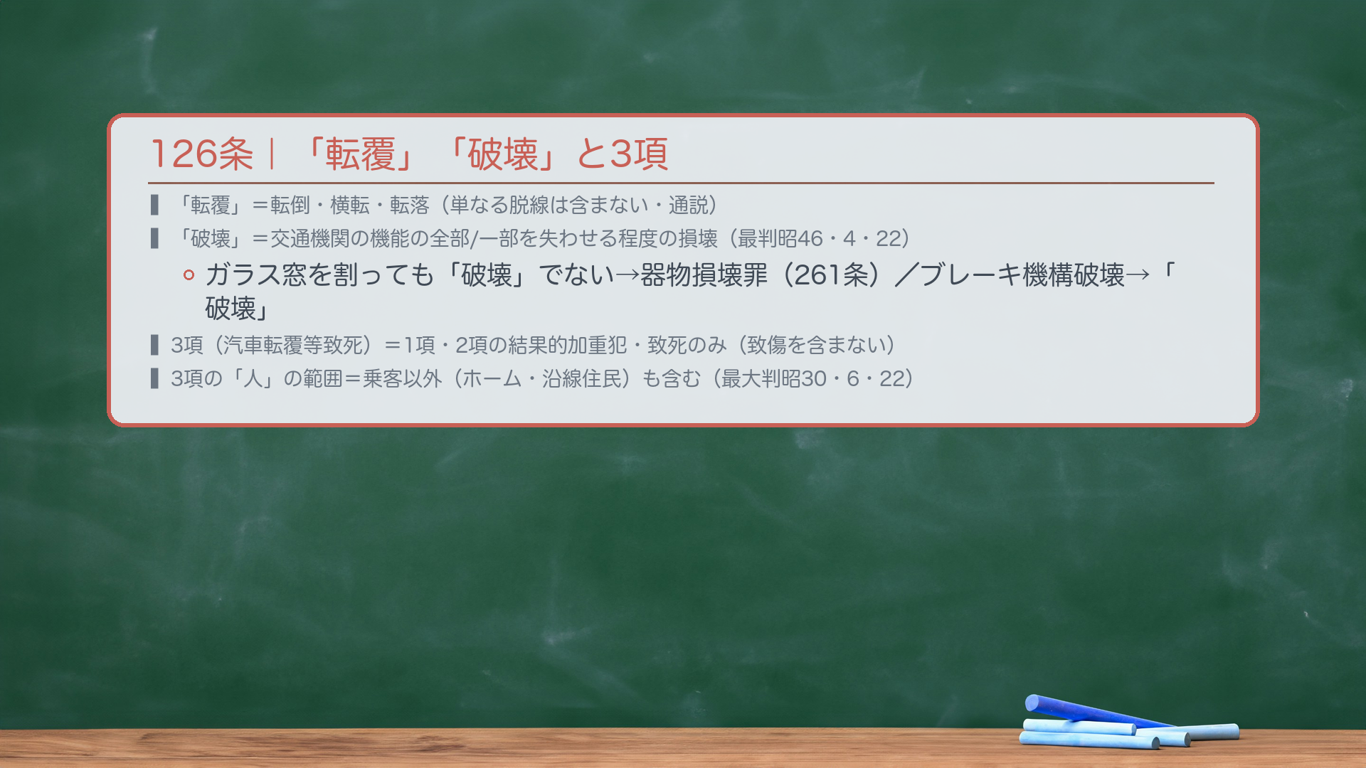 126条|「転覆」「破壊」の意義と3項の構造。「転覆」=転倒・横転・転落(単なる脱線は含まない・通説)。「破壊」=交通機関としての機能の全部または一部を失わせる程度の損壊(最判昭46・4・22)。例:⚡交通機関の機能と関係のないガラス窓を割っても「破壊」ではない→器物損壊罪(261条)。電車のブレーキ機構を破壊→「破壊」にあたる。3項(汽車転覆等致死):126条1項・2項の結果的加重犯。🔴致死のみ・致傷は含まない(死亡結果のみ)。「よって人を死亡させた」=転覆等の結果として死亡が生じた場合(転覆行為自体から直接死亡は含まない・通説)。126③の「人」の範囲:内部にいた乗客以外(駅ホームの人・沿線住民)を含むか→含むと解する(最大判昭30・6・22)。