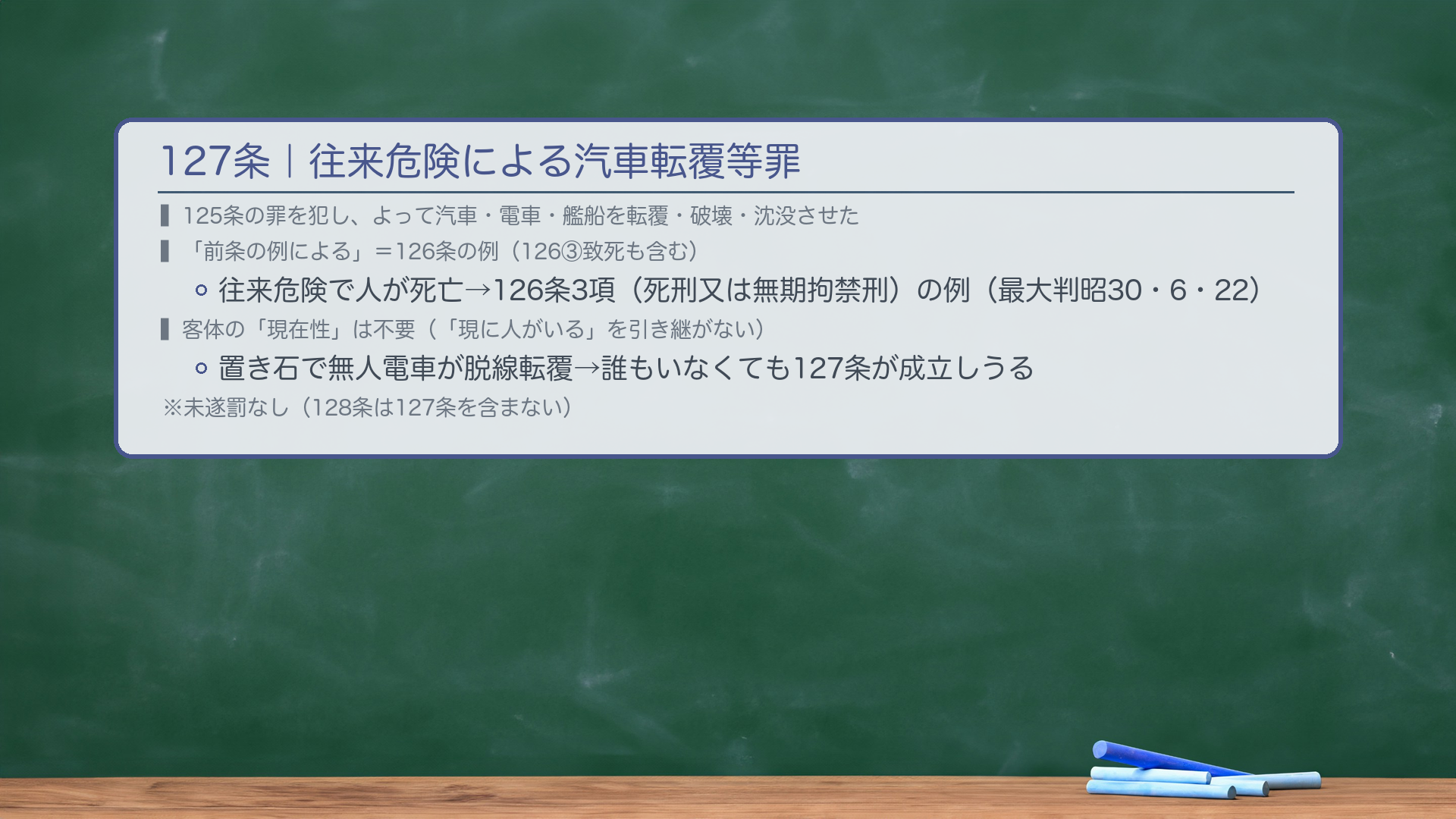 127条|往来危険による汽車転覆等罪(125条の結果的加重犯)。125条の罪を犯し、よって汽車・電車・艦船を転覆・破壊・沈没させた場合(往来の危険を生じさせた→現実に転覆等が発生した場合)。「前条の例による」=126条の例による(126③致死の例も含む)→往来危険で人が死亡した場合、126条3項(死刑又は無期拘禁刑)の例による(最大判昭30・6・22)。🔴客体の「現在性」は不要(「現に人がいる」という126条の要件を引き継がない・判例・最大判昭30・6・22)。→125条の加重犯として置き石で電車が脱線転覆したとき、車内に誰もいなくても127条が成立しうる。★未遂罰はなし(128条は127条を含まない)。