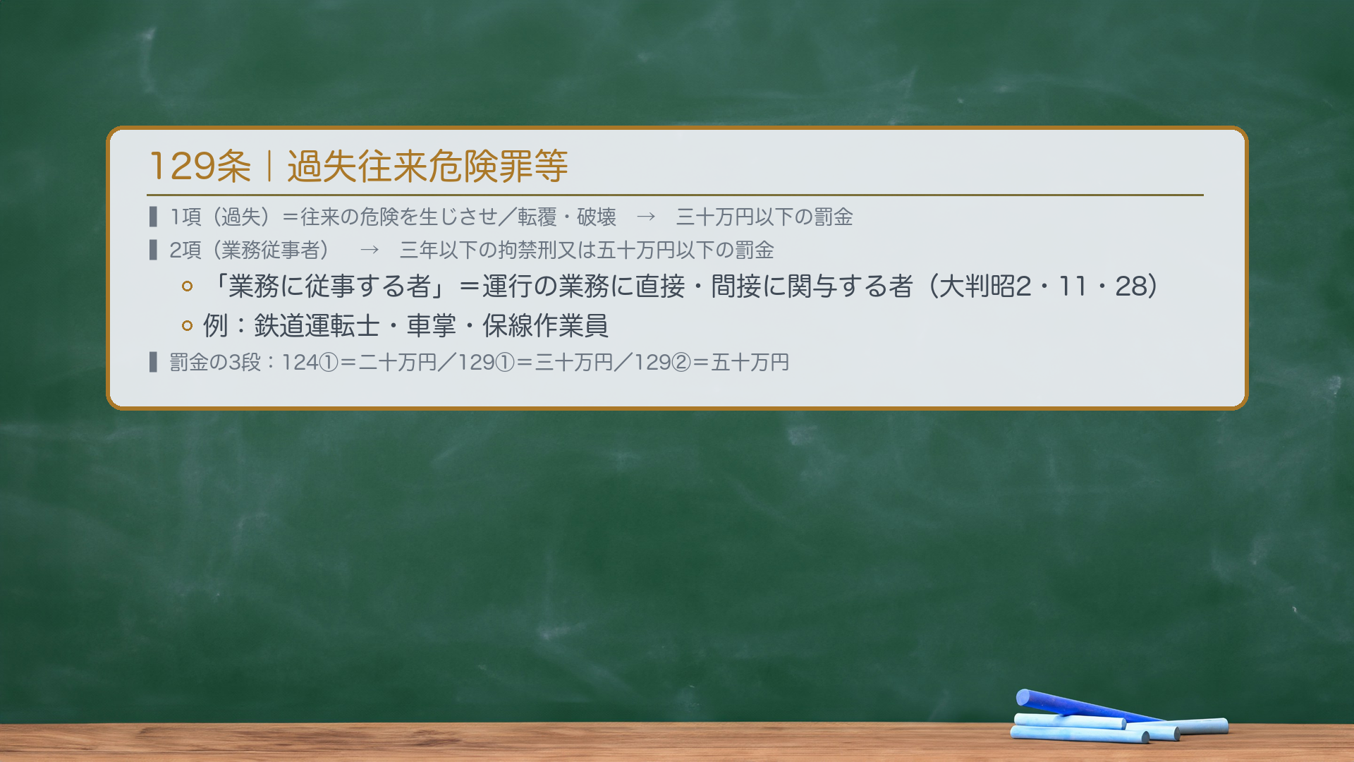 129条|過失往来危険罪等。1項「過失により、汽車、電車若しくは艦船の往来の危険を生じさせ、又は汽車若しくは電車を転覆させ、若しくは破壊し、若しくは艦船を転覆させ、沈没させ、若しくは破壊した者は、三十万円以下の罰金に処する。」2項「その業務に従事する者が前項の罪を犯したときは、三年以下の拘禁刑又は五十万円以下の罰金に処する。」「業務に従事する者」=直接または間接に汽車・電車・艦船の運行の業務に関与する者(大判昭2・11・28)。例:鉄道運転士・車掌・保線作業員など。刑期は拘禁刑化済み。🔴罰金:1項=三十万円以下・2項=五十万円以下(124条1項の二十万円と区別すること)。