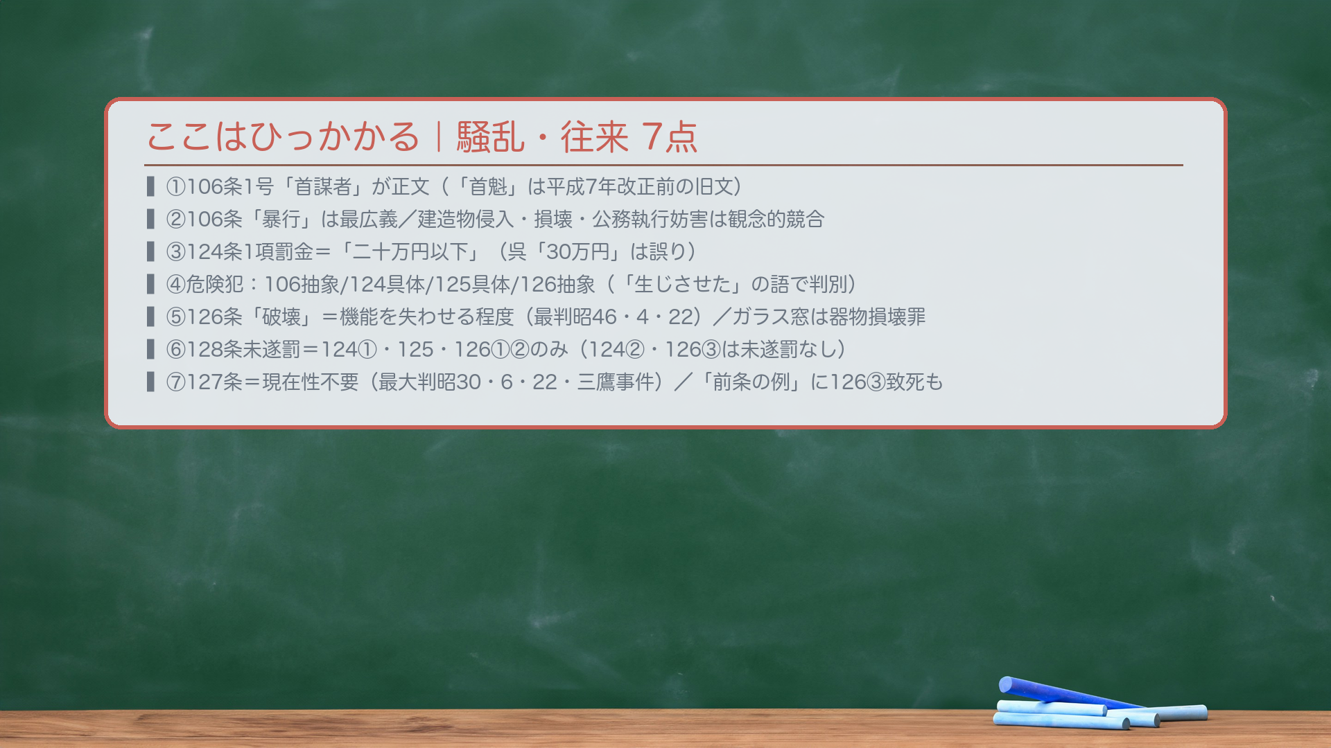 ここはひっかかる(騒乱・往来のまとめ)。①🔴106条1号「首謀者」が正文("首魁"は平成7年改正前の旧漢字カタカナ文。現行条文は「首謀者」)。②🔴106条の「暴行」は最広義(物への有形力を含む)。建造物侵入・損壊・公務執行妨害は吸収されず観念的競合。③🔴124条1項の罰金=「二十万円以下」(呉「30万円」は誤り。129条1項の三十万円と混同しない)。④危険犯の種類:106=抽象/124=具体/125=具体/126=抽象——「条文に"生じさせた"の語があるかどうか」で判別。⑤🔴126条「破壊」=交通機関の機能を失わせる程度(最判昭46・4・22)。ガラス窓破壊は器物損壊罪(261条)。「転覆」に単なる脱線は含まない。⑥128条未遂罰:124①・125・126①②のみ(124②・126③は未遂罰なし)。⑦127条:客体の現在性不要(最大判昭30・6・22・三鷹事件)。「前条の例による」=126③致死も含む。