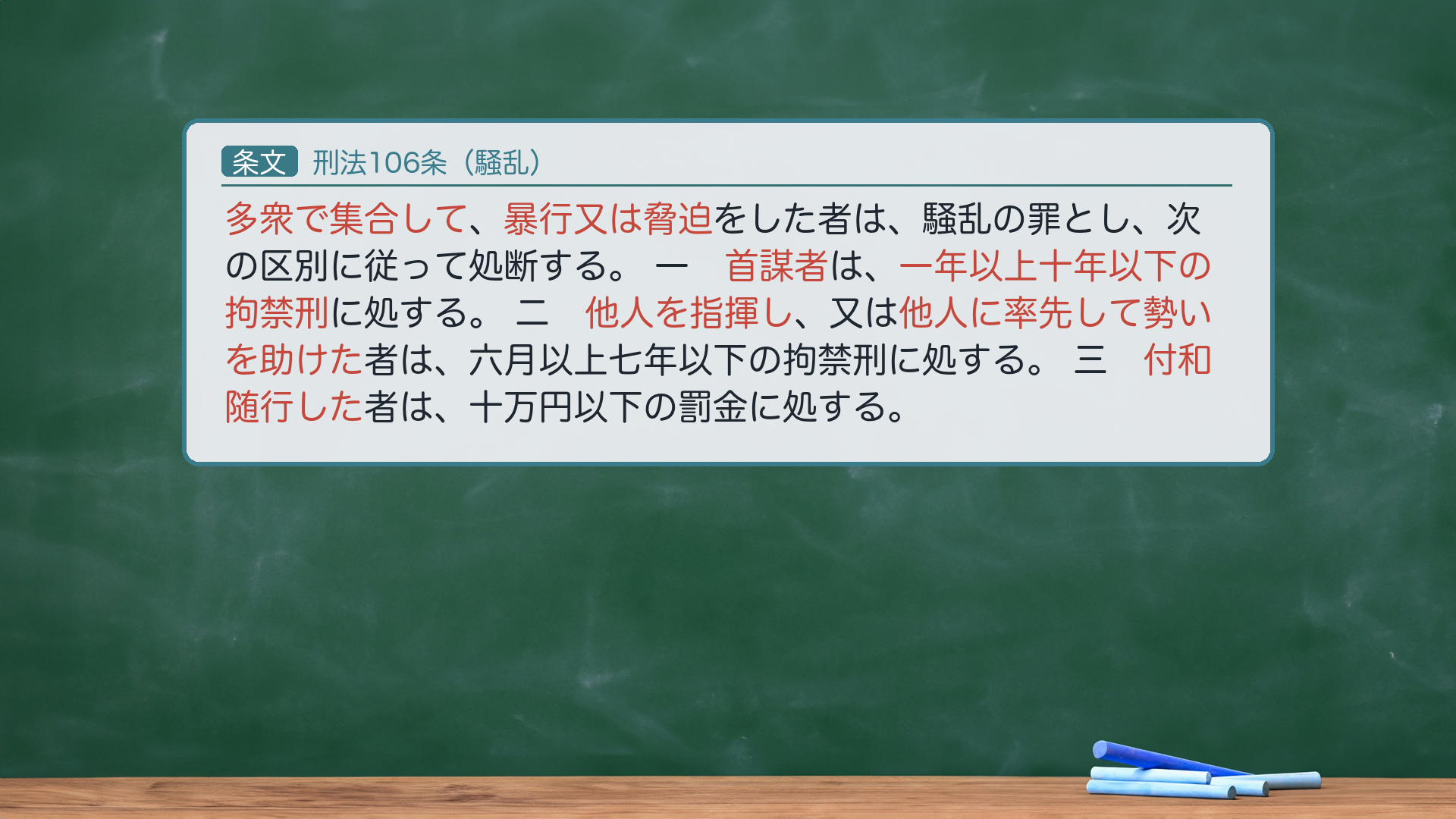 🔴約束③ 条文全文|刑法106条(騒乱)。「多衆で集合して暴行又は脅迫をした者は、騒乱の罪とし、次の区別に従って処断する。」一号「首謀者は、一年以上十年以下の拘禁刑に処する。」二号「他人を指揮し、又は他人に率先して勢いを助けた者は、六月以上七年以下の拘禁刑に処する。」三号「付和随行した者は、十万円以下の罰金に処する。」🔴e-Gov現行XML(140AC0000000045 rev20260521)と一字一致。1号"首謀者"が正文("首魁"は平成7年改正前の旧文)。刑期は拘禁刑化済み。ハイライト=「多衆で集合して」「暴行又は脅迫」「首謀者」「指揮し」「率先して勢いを助けた」「付和随行」。