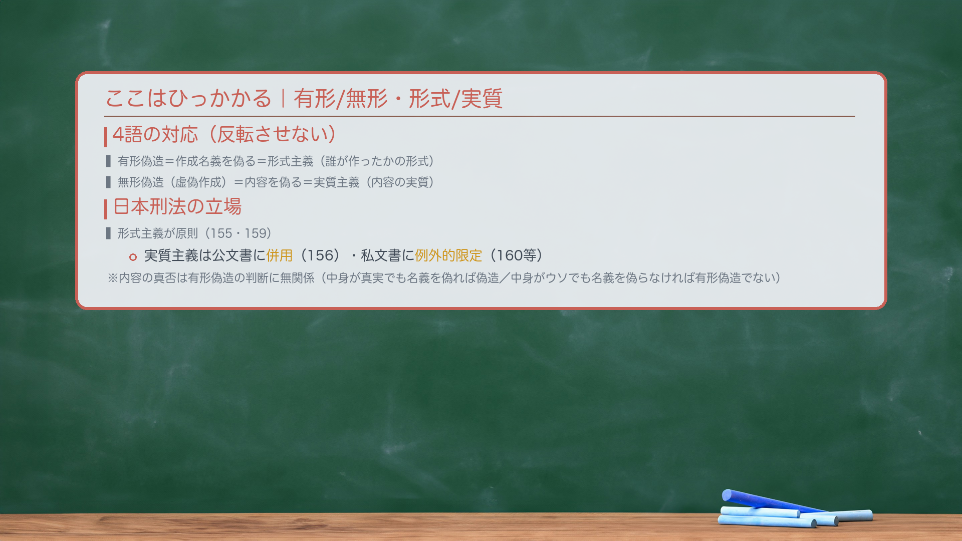 ここはひっかかる(有形/無形・形式/実質の整理)。🔴4語の対応(反転させない):有形偽造=作成名義を偽る=形式主義(誰が作ったかの形式)。無形偽造(虚偽作成)=内容を偽る=実質主義(内容の実質)。🔴日本刑法の立場:形式主義が原則(155・159)。実質主義は公文書に併用(156)・私文書には例外的限定(160等)。🔴内容の真否は有形偽造の判断に無関係:中身が真実でも名義を偽れば偽造。中身がウソでも名義を偽らなければ有形偽造でない(別途虚偽作成の検討へ)。