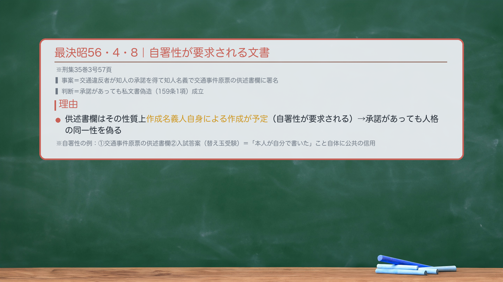 最決昭56・4・8(刑集35巻3号57頁)。事案:交通違反で捕まった者が、知人の承諾を得て知人名義で交通事件原票の供述書欄に署名。判断:承諾があっても私文書偽造(159条1項)成立。理由:交通事件原票の供述書欄は、その性質上作成名義人自身による作成が予定されている文書(自署性が要求される)。承諾があっても名義人と作成者の人格の同一性を偽ることになる。自署性が要求される例:①交通事件原票の供述書欄②入学試験の答案(替え玉受験)——いずれも「この本人が自分で書いた」こと自体に公共の信用が生じる。