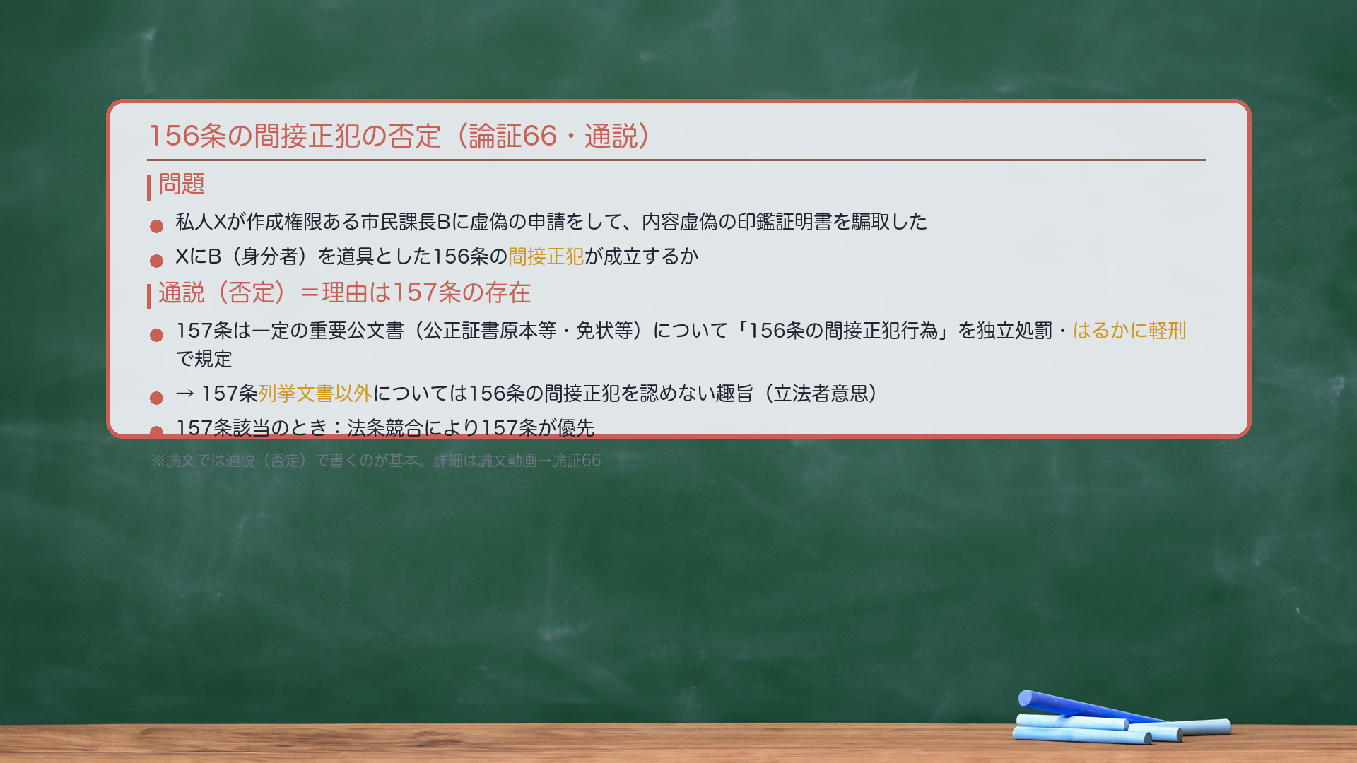 156条の間接正犯の否定(論証66・通説)。問題:私人Xが作成権限ある市民課長Bに虚偽の申請をして、内容虚偽の印鑑証明書を騙取した。XにB(身分者)を道具とした156条の間接正犯が成立するか。通説(否定):157条の存在から否定する。理由:157条は、一定の重要な公文書(公正証書原本等・免状等)についての「156条の間接正犯」を独立して規定し、かつ156条よりはるかに軽い刑で処罰している。→157条列挙文書以外については156条の間接正犯を認めない趣旨(立法者意思)。157条該当時は法条競合で157条が優先。論文動画で詳細扱い→ここでは「通説=否定・理由は157条の存在」の理解を確認。