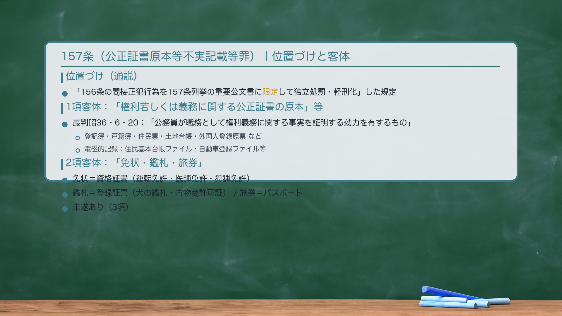 157条(公正証書原本等不実記載等罪)|156条間接正犯の限定規定。位置づけ:通説=「156条の間接正犯行為を、157条列挙の重要公文書に限定して独立処罰・軽刑化」した規定。1項客体:「権利若しくは義務に関する公正証書の原本」または「権利義務に関する公正証書として用いられる電磁的記録」。最判昭36・6・20:「公務員が、その職務として、権利義務に関するある事実を証明する効力を有するもの」。具体例:登記簿・戸籍簿・住民票・土地台帳・外国人登録原票。電磁的記録:住民基本台帳ファイル・自動車登録ファイル等。2項客体:「免状・鑑札・旅券」。免状=資格証書(運転免許・医師免許・狩猟免許)、鑑札=登録証票(犬の鑑札・古物商許可証)、旅券=パスポート。