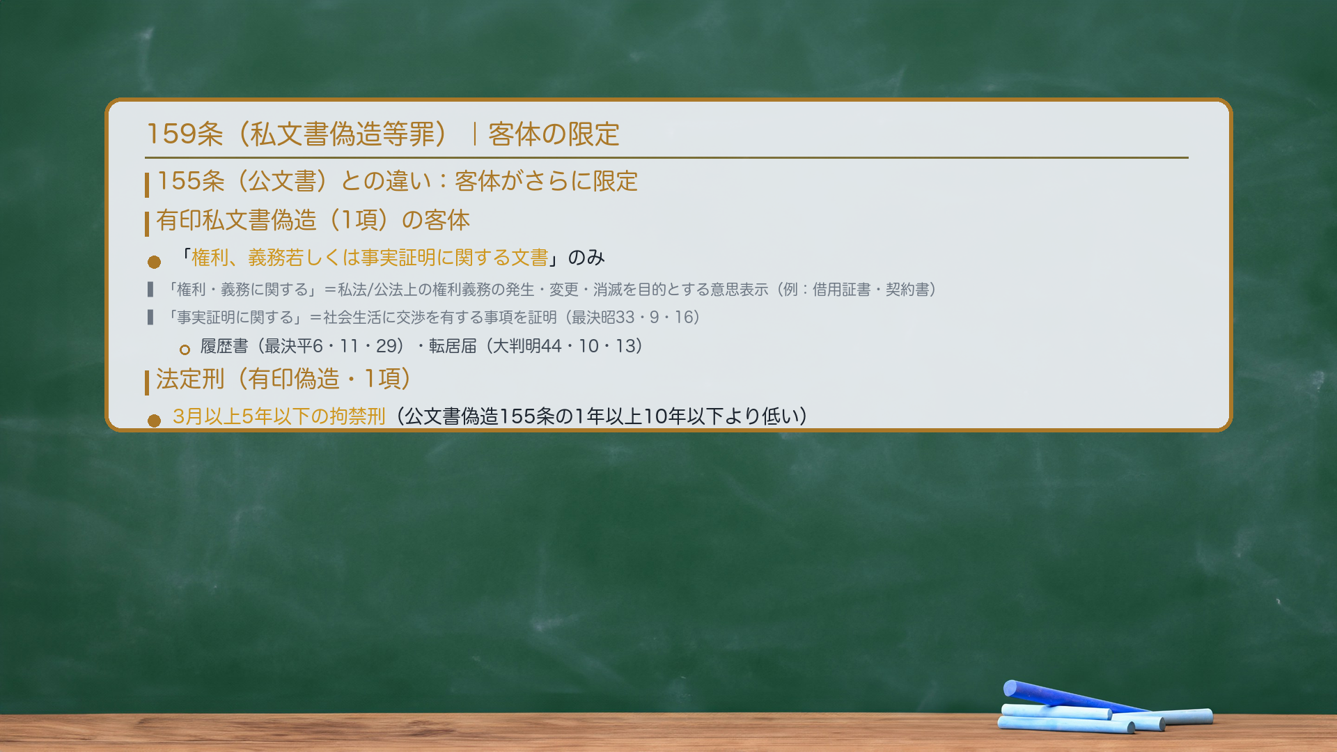 159条(私文書偽造等罪)|客体の限定。155条(公文書)との違い:159条は客体がさらに限定される。有印私文書偽造:「権利、義務若しくは事実証明に関する文書」のみ。🔴「権利、義務に関する」=私法または公法上の権利義務の発生・変更・消滅を目的として意思表示を内容とすること(例:借用証書・契約書)。「事実証明に関する」=社会生活に交渉を有する事項を証明すること(最決昭33・9・16)(例:履歴書・最決平6・11・29、転居届・大判明44・10・13)。法定刑(有印偽造):🔴3月以上5年以下の拘禁刑(公文書偽造155条の1年以上10年以下より低い)。