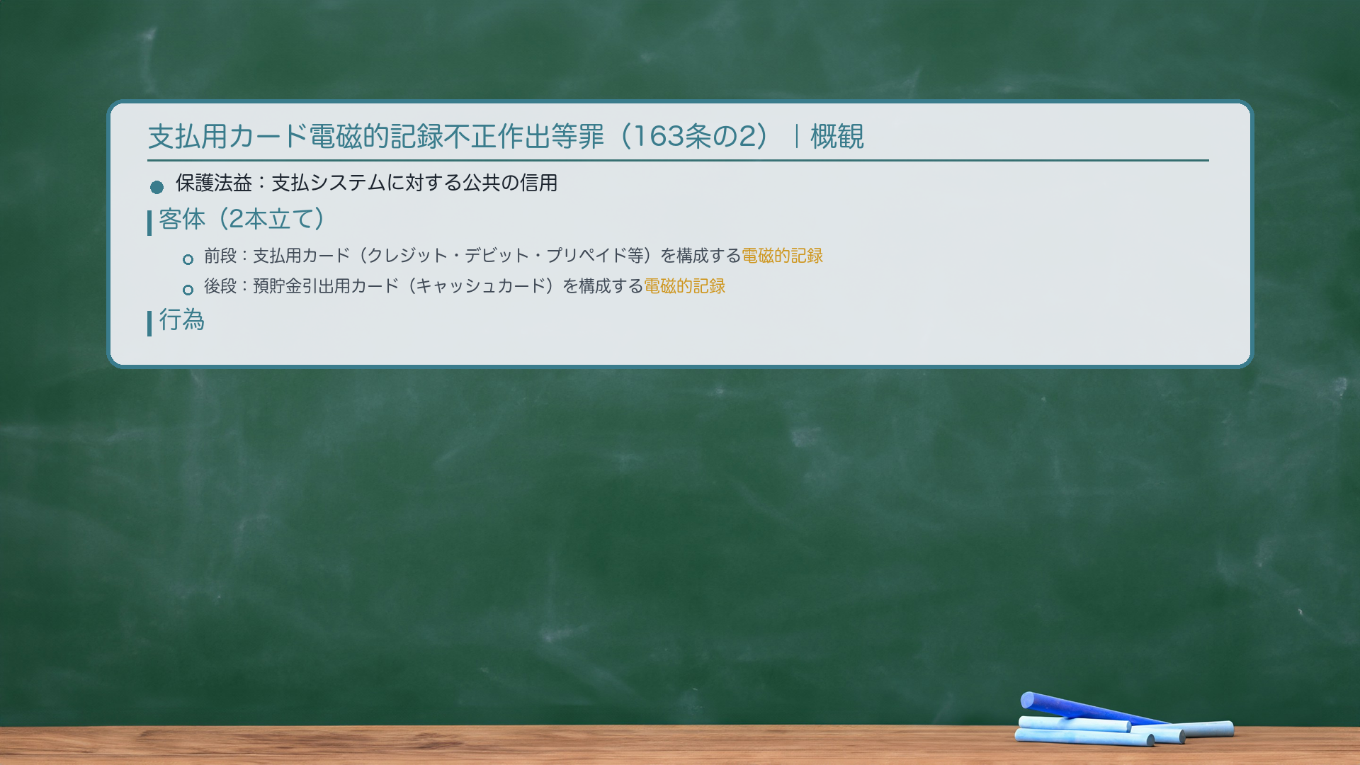支払用カード電磁的記録不正作出等罪(163条の2)|概観。保護法益:支払システムに対する公共の信用。客体(2本立て):前段=支払用カード(クレジット・デビット・プリペイド等)を構成する電磁的記録。後段=預貯金引出用カード(キャッシュカード)を構成する電磁的記録。行為:「不正に作出」=権限なく/権限を濫用して電磁的記録を作出。🔴客体は電磁的記録→カードの外観が正規かどうか不問(スキミング典型)。目的:「人の財産上の事務処理を誤らせる目的」。未遂罰(163条の5)あり。