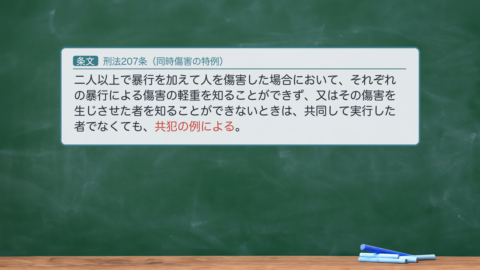 刑法207条(同時傷害の特例)の全文。「2人以上で暴行を加えて人を傷害した場合において、それぞれの暴行による傷害の軽重を知ることができず、又はその傷害を生じさせた者を知ることができないときは、共同して実行した者でなくても、共犯の例による。」核心=「共犯の例による」=各暴行と傷害結果との因果関係を推定し、その挙証責任を被告人に転換する。