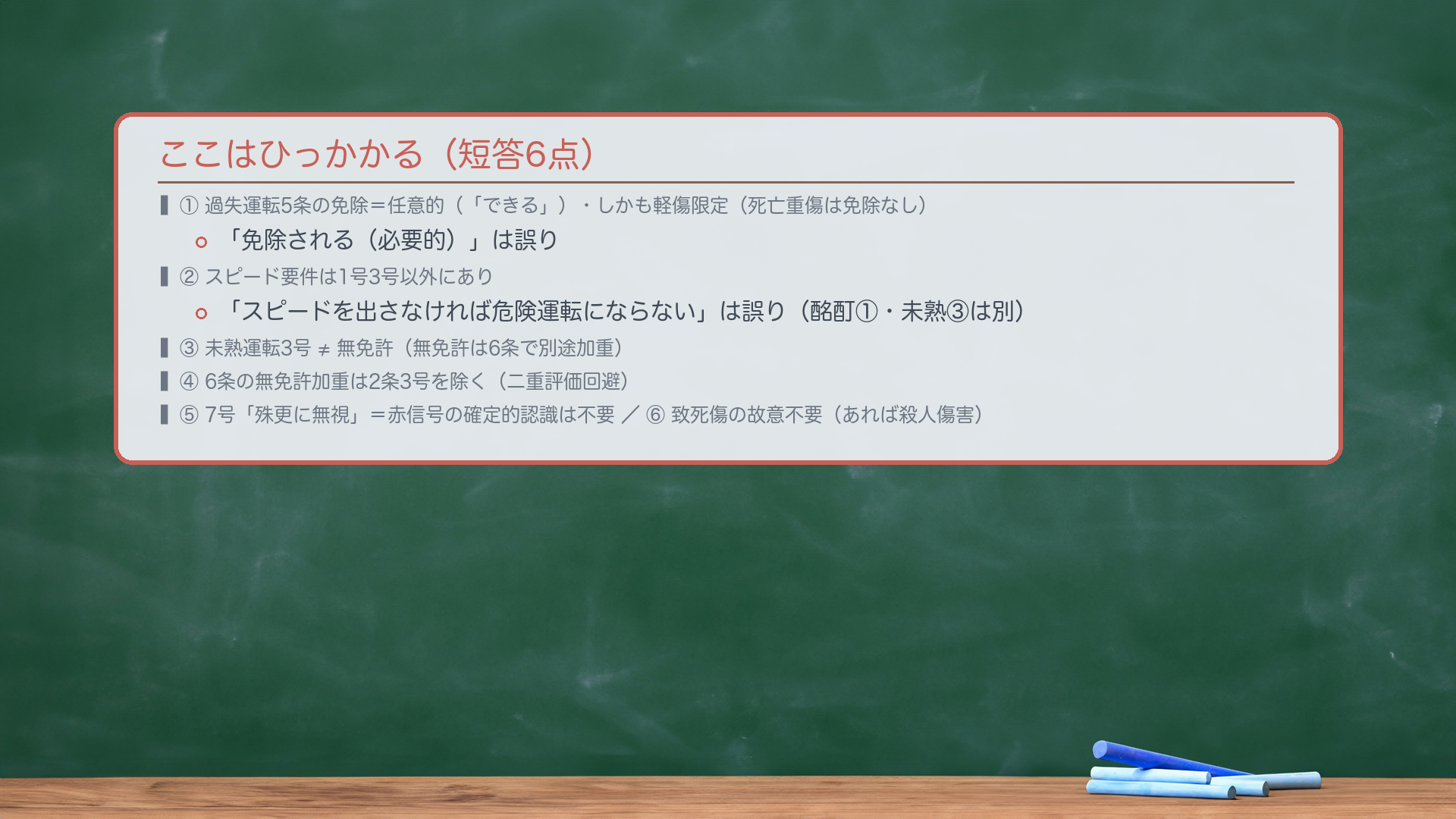 ここはひっかかる。①過失運転5条の免除は任意的(「できる」)・しかも軽傷限定(死亡重傷は免除なし)=「免除される」は誤り。②危険運転のスピード要件は1号3号以外にあり=「スピードを出さなければ危険運転にならない」は誤り(酩酊1号・未熟3号は別)。③未熟運転3号 ≠ 無免許(無免許は6条で別途加重)。④6条の無免許加重は2条3号を除く(二重評価回避)。⑤7号「殊更に無視」=赤信号の確定的認識は不要。⑥危険運転は致死傷の故意不要(あれば殺人傷害)。