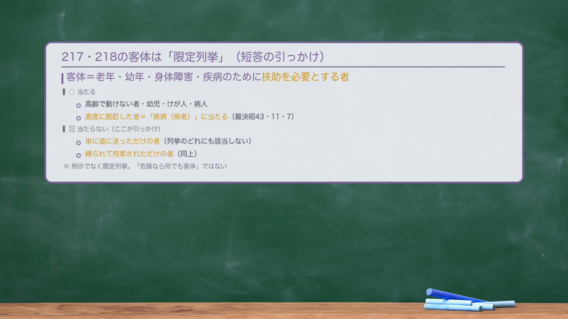 217・218の客体は「限定列挙」(短答の引っかけ)。客体=老年・幼年・身体障害・疾病のために扶助を必要とする者。○当たる=高齢で動けない者・幼児・けが人・病人/高度に酩酊した者=「疾病(病者)」に当たる(最決昭43・11・7)。✗当たらない(ここが引っかけ)=単に道に迷っただけの者(列挙のどれにも該当しない)/縛られて拘束されただけの者(同上)。例示でなく限定列挙。「危険なら何でも客体」ではない。