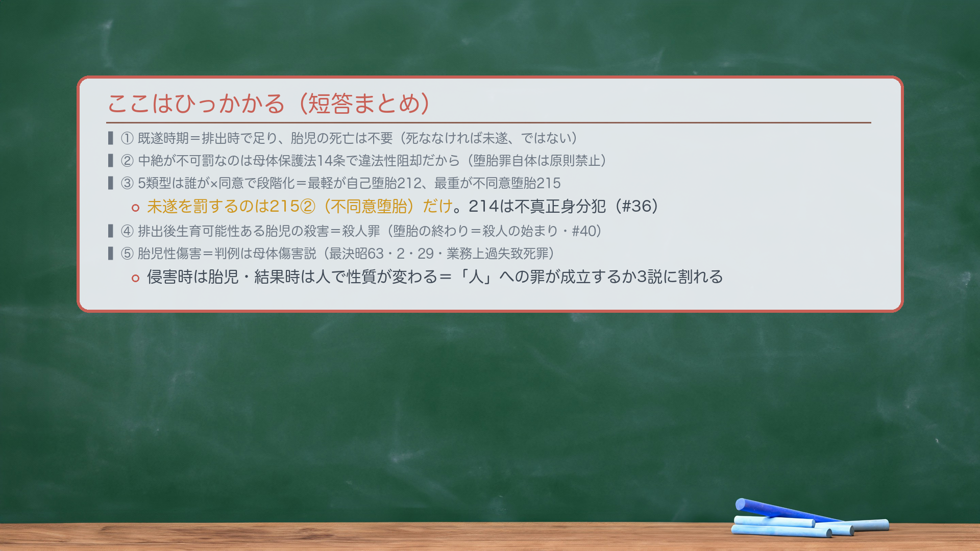 ここはひっかかる(短答まとめ)。①既遂時期=排出時で足り、胎児の死亡は不要(死ななければ未遂、ではない)。②中絶が不可罰なのは母体保護法14条で違法性阻却だから(堕胎罪自体は原則禁止)。③5類型は誰が×同意で段階化=最軽が自己堕胎212、最重が不同意堕胎215。未遂を罰するのは215②だけ。214は不真正身分犯(#36)。④排出後 生育可能性ある胎児の殺害=殺人罪(堕胎の終わり=殺人の始まり・#40)。⑤胎児性傷害=判例は母体傷害説(最決昭63・2・29・業務上過失致死罪)。侵害時は胎児・結果時は人で性質が変わる=3説に割れる。