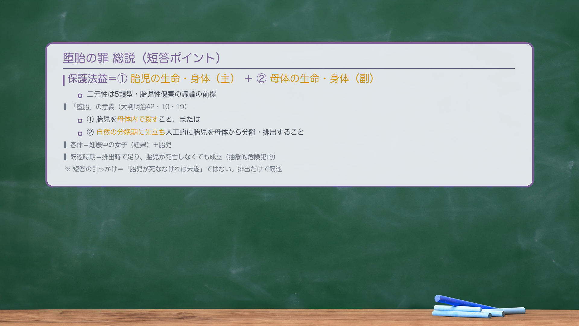 堕胎の罪 総説(短答ポイント)。保護法益=①胎児の生命・身体(主)+②母体の生命・身体(副)。二元性は5類型・胎児性傷害の議論の前提。「堕胎」の意義(大判明治42・10・19)=①胎児を母体内で殺すこと、または②自然の分娩期に先立ち人工的に胎児を母体から分離・排出すること。客体=妊娠中の女子(妊婦)+胎児。既遂時期=排出時で足り、胎児が死亡しなくても成立(抽象的危険犯的)。短答の引っかけ=「胎児が死ななければ未遂」ではない。排出だけで既遂。