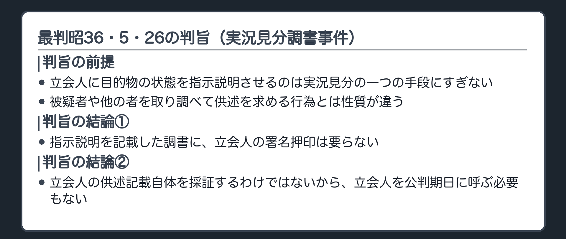 最判昭36・5・26の判旨の整理板。立会人に目的物の状態を指示説明させるのは実況見分の一つの手段にすぎず、被疑者らを取り調べて供述を求めるのとは性質が違う。署名押印は不要。立会人の供述記載自体を採証するわけではないので、立会人を喚問して被告人に尋問の機会を与える必要もない