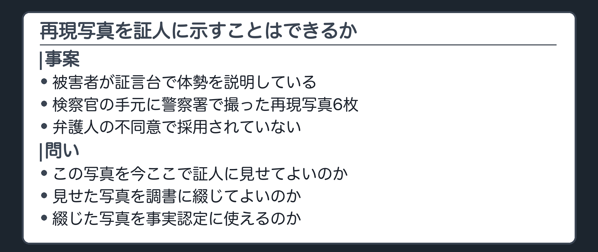 夜の繁華街の路地での傷害事件で、被害者が証言台で相手の体勢を言葉と身振りで説明しているが、聞く側には高さや向きが伝わりにくい。検察官の手元には警察署で撮った再現写真6枚があるが、弁護人の不同意で採用されていない。この写真を今ここで証人に見せてよいのかを問う導入板
