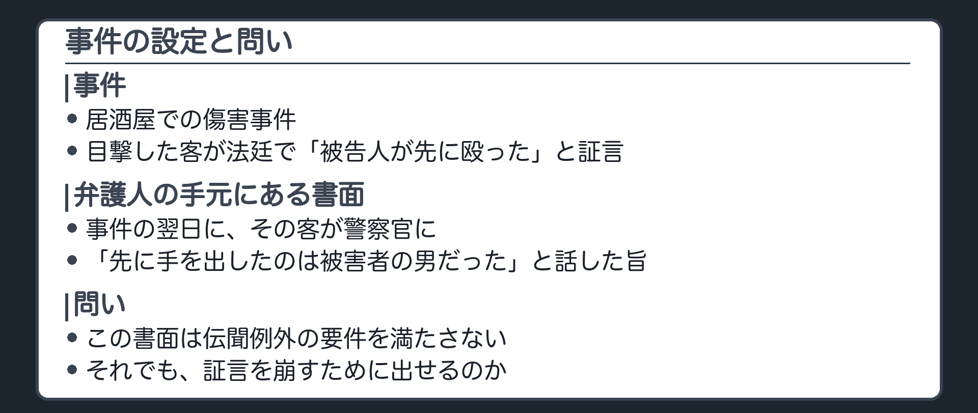 居酒屋の傷害事件。客が公判で、被告人のほうが先に殴りかかったと証言する。弁護人の手元には、事件の翌日に、その客が警察官に、先に手を出したのは被害者の男だった、と話したと書かれた書面がある。書面は伝聞例外の要件を満たさない。それでも証言を崩すためなら出せるのか、出せるとして何でも出せるのかという問い