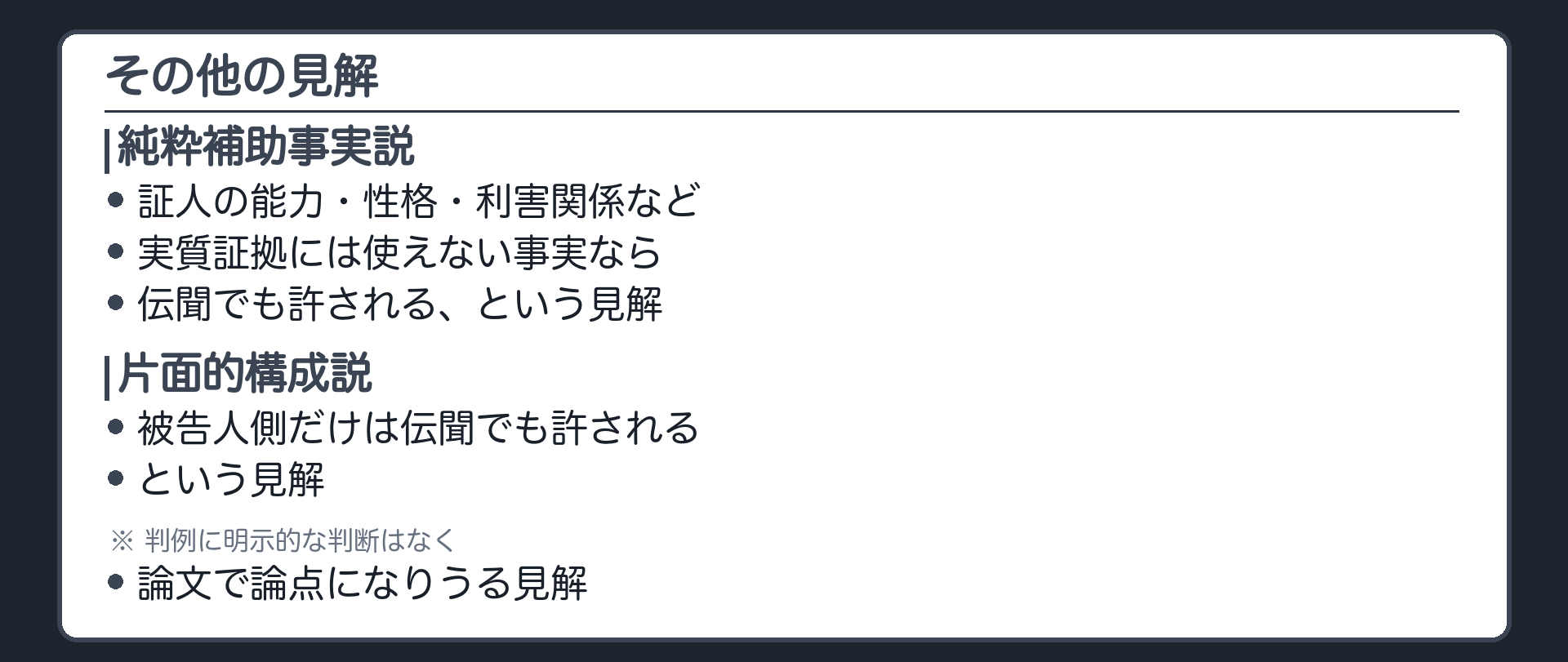 その他の見解。純粋補助事実説は、証人の能力、性格、利害関係など、実質証拠にはおよそ使えない純粋な補助事実なら、伝聞証拠でも許される、あるいは自由な証明で足りるとする。片面的構成説は、被告人側だけは、弾劾なら伝聞でも許されるとする。判例に明示的な判断はなく、論文で論点になりうる