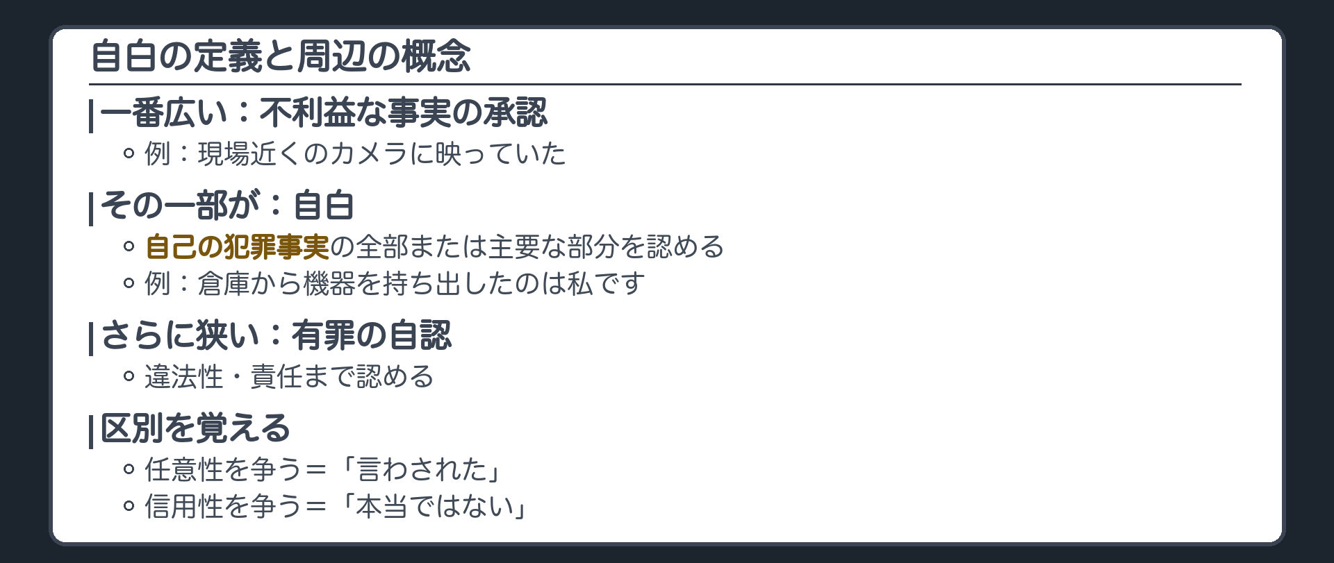 自白の定義と周りの概念。不利益な事実の承認が一番広く、その一部が自白、自白よりさらに狭いのが有罪の自認。例、倉庫から機器を持ち出したのは私です、は自白。事件の夜、現場近くの店の防犯カメラに映っていた、は自白でない承認。任意性を争うのは、言わされた、という主張。信用性を争うのは、本当のことではない、という主張