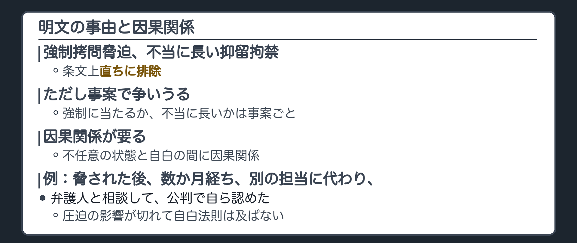明文の事由と因果関係。強制拷問脅迫、不当に長い抑留拘禁は、条文上直ちに排除。ただし、強制に当たるか、不当に長いか、は事案により争いうる。不任意の状態と自白の間に因果関係が要る。例、脅された取調べのあと別の事件の担当に代わり、数か月後、弁護人と相談した上で、公判で自ら事実を認めた。圧迫の影響が切れているので、自白法則は及ばない