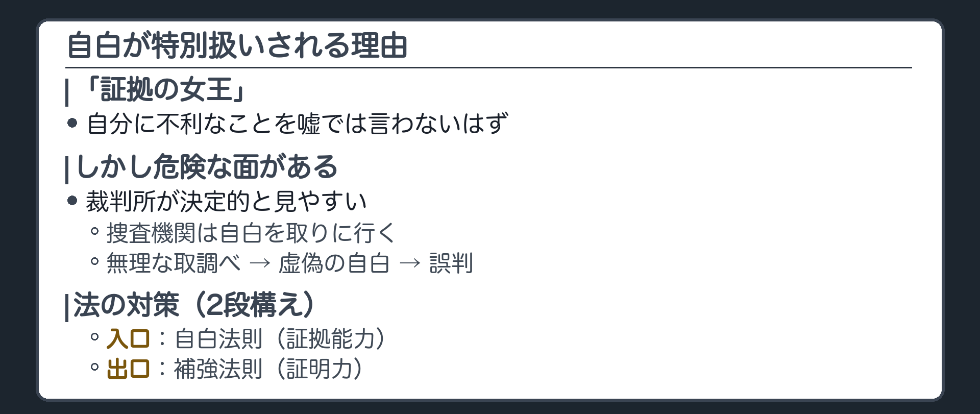 自白は証拠の女王という見方。自分に不利なことを嘘では言わないはずという経験則。裁判所が決定的と見やすい、捜査機関は自白を取りに行く、無理な取調べ、虚偽の自白、誤判、という流れ。対策は2段。入口は自白法則で証拠能力、出口は補強法則で証明力