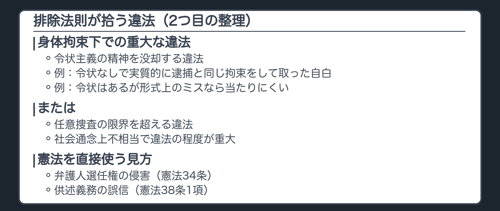 2つ目の整理で排除法則が拾う違法。身体拘束下で令状主義の精神を没却する重大な違法、または任意捜査の限界を超え社会通念上不相当で違法の程度が重大な取調べ。例、令状なしに実質的に逮捕と同じ拘束をしてその間に取った自白は典型、令状はあり書面に軽い形式上のミスだけなら当たりにくい。憲法を直接使う見方、弁護人選任権の侵害（憲法34条）、供述義務の誤信（憲法38条1項）