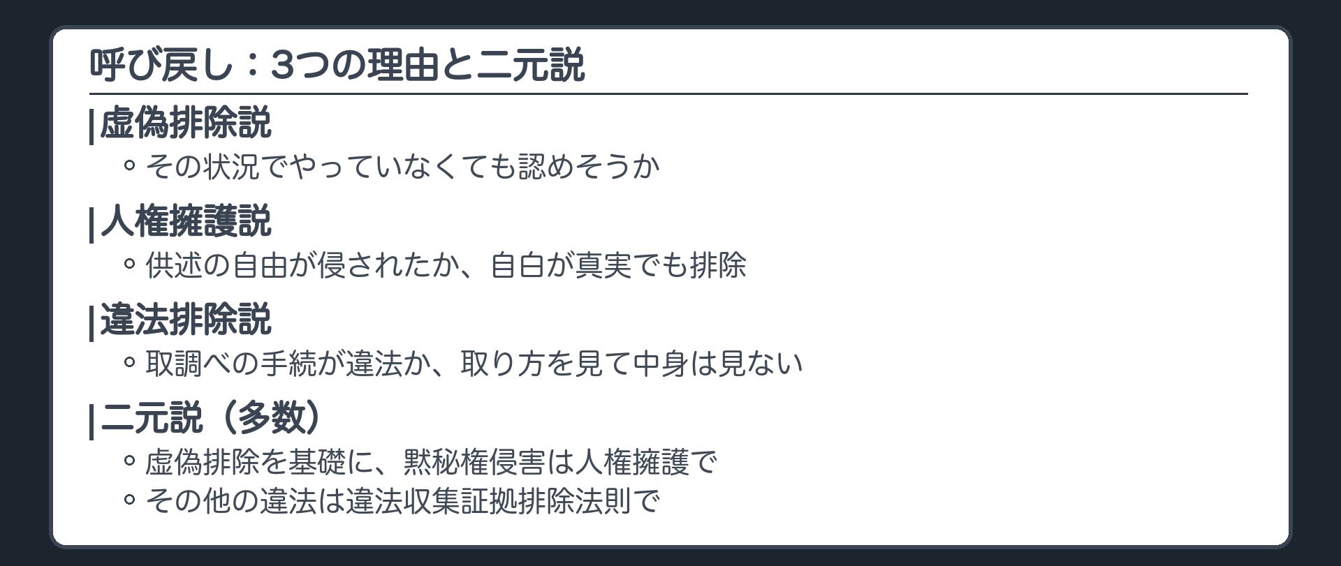 前回の道具の呼び戻し。虚偽排除説は、その状況でやっていなくても認めそうか。人権擁護説は、供述の自由が侵されたか、自白が真実でも排除。違法排除説は、取調べの手続が違法か、取り方を見て中身は見ない。虚偽排除説と人権擁護説は合わせて任意性説。二元説は、虚偽排除を基礎に、黙秘権侵害は人権擁護で、その他の違法は違法収集証拠排除法則で