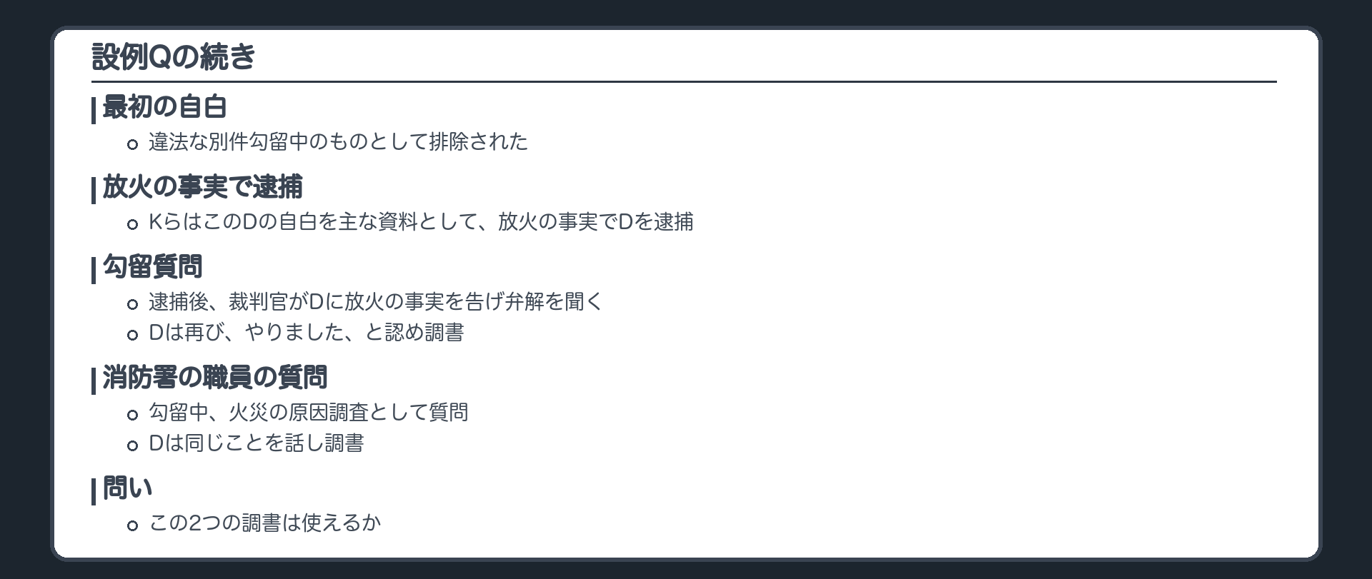 設例Qの続き。Dの最初の自白は違法な別件勾留中のものとして排除された。KらはこのDの自白を主な資料として、放火の事実でDを逮捕。逮捕後、裁判官がDに放火の事実を告げ弁解を聞く勾留質問、Dは再び、やりました、と認め調書。勾留中、消防署の職員が火災の原因調査として質問し、Dは同じことを話し調書。この2つの調書は使えるか