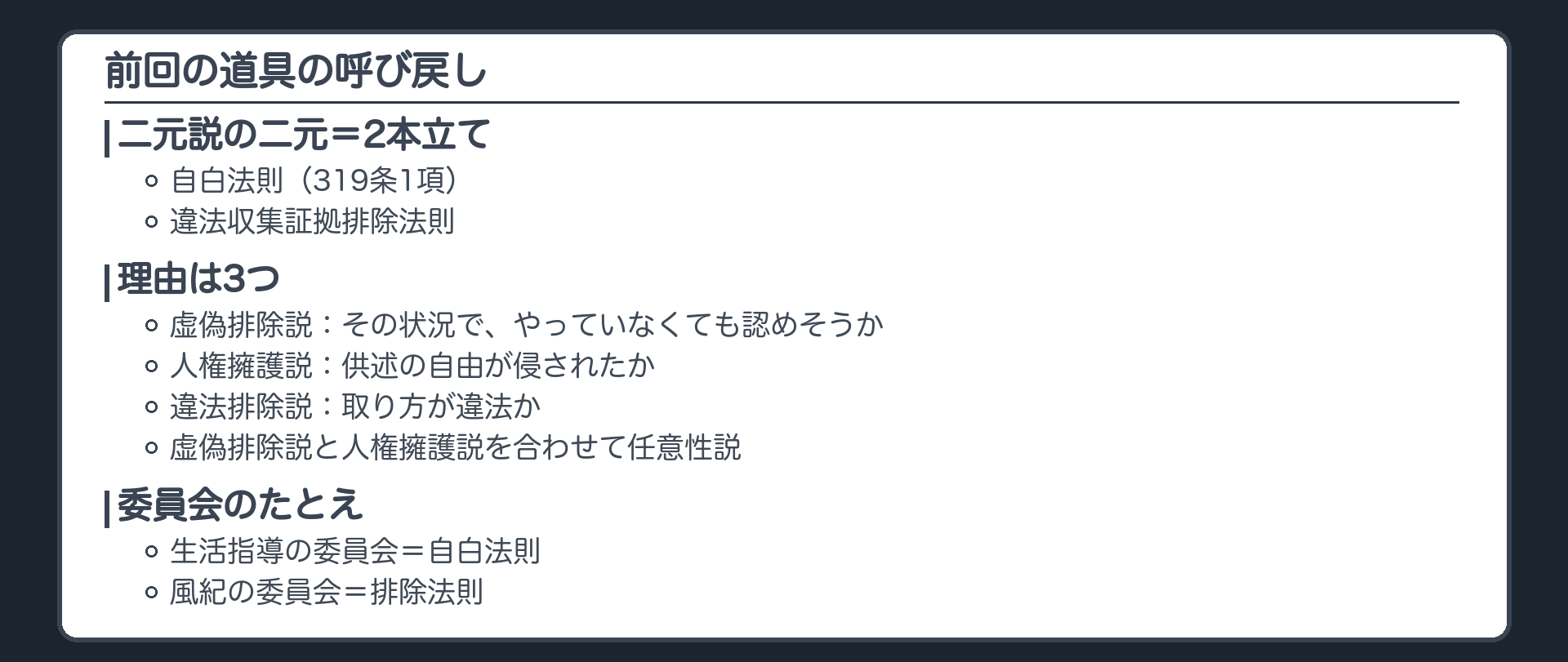 前回の道具の呼び戻し。自白法則（319条1項）と違法収集証拠排除法則の2本立てが二元説の二元。理由は3つ。虚偽排除説は、その状況でやっていなくても認めそうか。人権擁護説は、供述の自由が侵されたか。違法排除説は、取り方が違法か。虚偽排除説と人権擁護説は合わせて任意性説。委員会のたとえ、生活指導の委員会が自白法則、風紀の委員会が排除法則