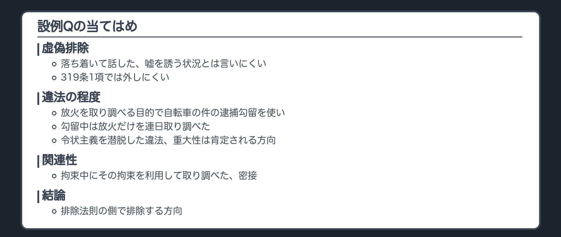 設例Qの当てはめ。虚偽排除、落ち着いて話した、嘘を誘う状況とは言いにくい、319条1項では外しにくい。違法の程度、放火を取り調べる目的で自転車の件の逮捕勾留を使い、勾留中は放火だけを連日取り調べた、令状主義を潜脱した違法、重大性は肯定される方向。関連性、拘束中にその拘束を利用して取り調べた、密接。結論、排除法則の側で排除する方向