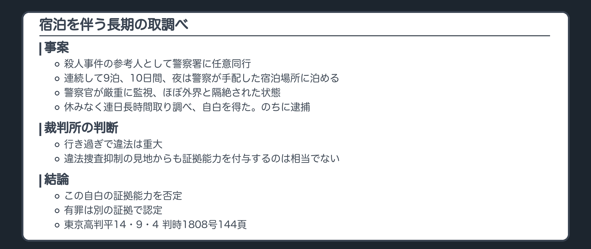 宿泊を伴う長期の取調べ。殺人事件の参考人として警察署に任意同行された者を、連続して9泊、10日間、夜は警察が手配した宿泊場所に泊め、警察官が厳重に監視し、ほぼ外界と隔絶された状態で、休みなく連日長時間取り調べ、自白を得た。のちに逮捕。裁判所の判断、行き過ぎで違法は重大、違法捜査抑制の見地からも証拠能力を付与するのは相当でない。この自白の証拠能力を否定、有罪は別の証拠で認定（東京高判平14・9・4 判時1808号144頁）