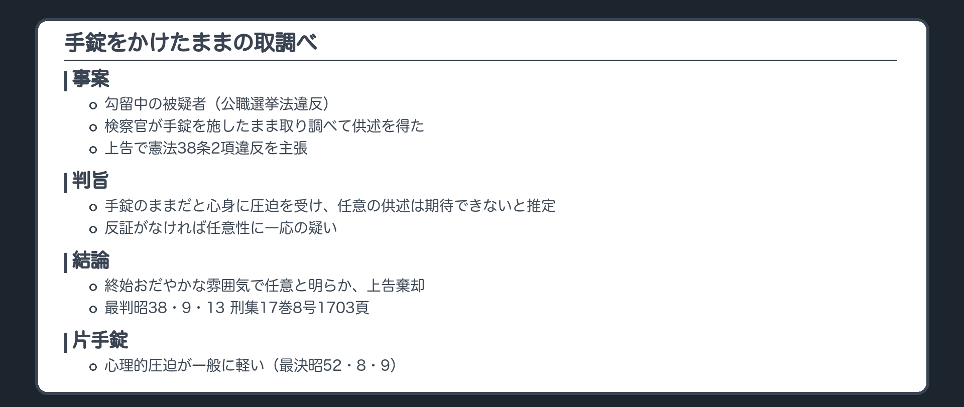 手錠をかけたままの取調べ。事案、勾留中の被疑者、公職選挙法違反。検察官が手錠を施したまま取り調べて供述を得た。上告で憲法38条2項違反を主張。判旨、手錠のままだと心身に圧迫を受け任意の供述は期待できないと推定、反証がなければ任意性に一応の疑い。結論、終始おだやかな雰囲気で任意と明らか、上告棄却。片手錠は心理的圧迫が一般に軽い（最決昭52・8・9）