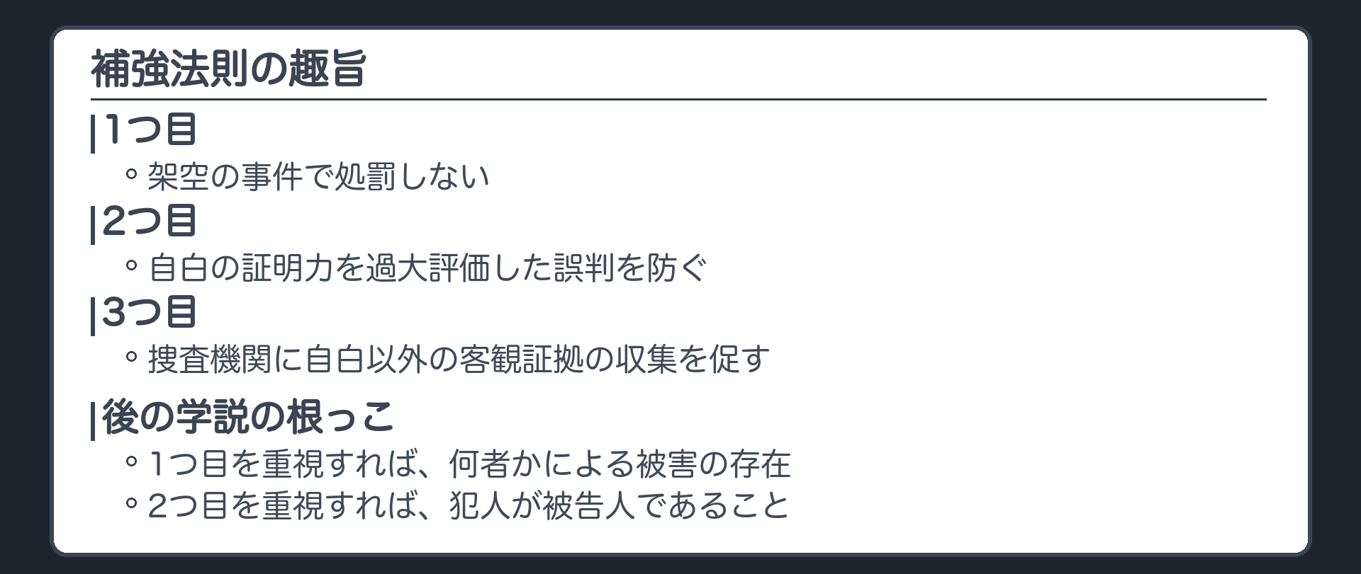 補強法則の趣旨。1つ目、架空の事件で処罰しない。2つ目、自白の証明力を過大評価した誤判を防ぐ。3つ目、捜査機関に自白以外の客観証拠の収集を促す。後の学説の根っこ、1つ目を重視すれば何者かによる被害の存在、2つ目を重視すれば犯人が被告人であること