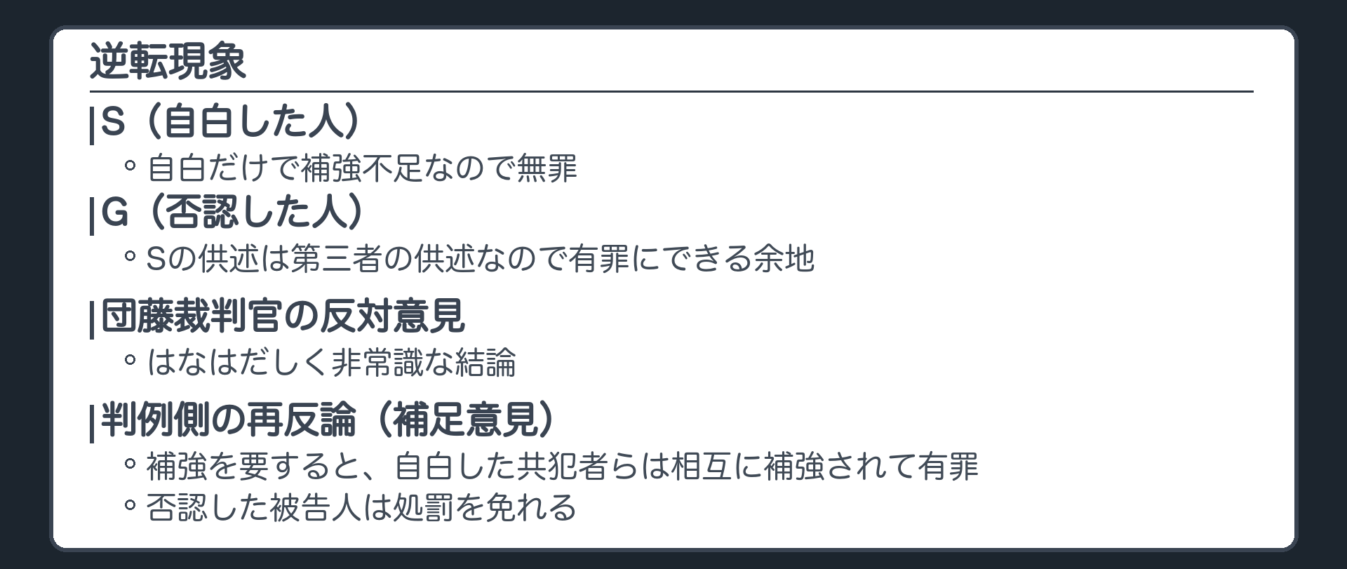 逆転現象。Sの自白だけではSは無罪、補強不足。GはSの供述が第三者の供述なので有罪にできる。団藤裁判官の反対意見、はなはだしく非常識な結論。判例側の再反論、補強を要すると自白した共犯者らは相互に補強されて有罪、否認した被告人は処罰を免れる