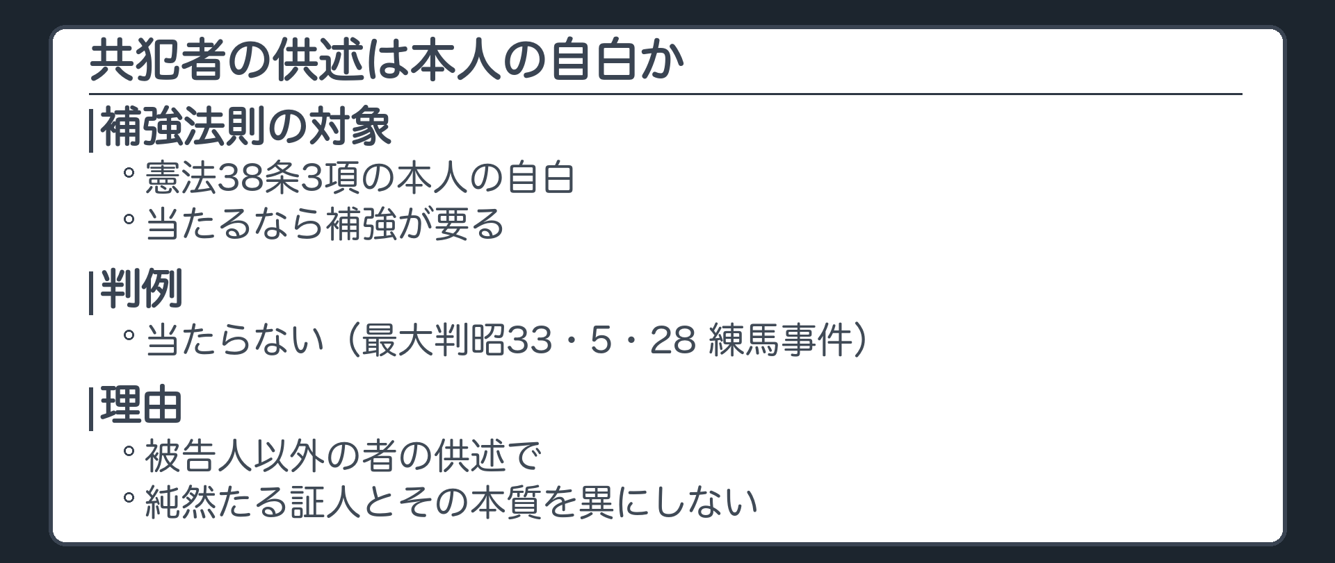共犯者の供述は本人の自白に当たるか。補強法則の対象は、憲法38条3項の本人の自白。当たるなら補強が要る。判例は当たらないとする。練馬事件、共犯者の供述は被告人以外の者の供述で純然たる証人とその本質を異にしない