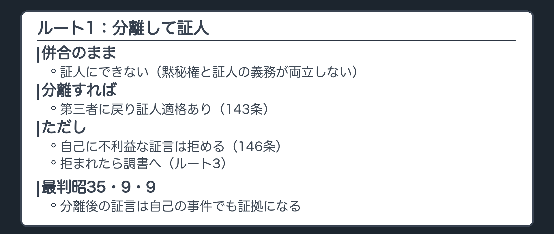 ルート1、分離して証人。併合のままでは証人にできない、黙秘権と証人の義務が両立しない。分離すれば第三者に戻り証人適格あり、143条。ただし自己に不利益な証言は拒める、146条。拒まれたら調書へ。分離後の証言は自己の事件でも証拠になる